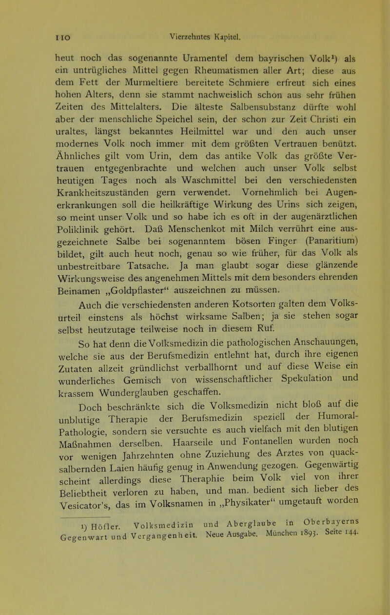 heut noch das sogenannte Uramentel dem bayrischen Volk*) als ein untrügliches Mittel gegen Rheumatismen aller Art; diese aus dem Fett der Murmeltiere bereitete Schmiere erfreut sich eines hohen Alters, denn sie stammt nachweislich schon aus sehr frühen Zeiten des Mittelalters. Die älteste Salbensubstanz dürfte wohl aber der menschliche Speichel sein, der schon zur Zeit Christi ein uraltes, längst bekanntes Heilmittel war und den auch unser modernes Volk noch immer mit dem größten Vertrauen benützt. Ähnliches gilt vom Urin, dem das antike Volk das größte Ver- trauen entgegenbrachte und welchen auch unser Volk selbst heutigen Tages noch als Waschmittel bei den verschiedensten Krankheitszuständen gern verwendet. Vornehmlich bei Augen- erkrankungen soll die heilkräftige Wirkung des Urins sich zeigen, so meint unser Volk und so habe ich es oft in der augenärztlichen Poliklinik gehört. Daß Menschenkot mit Milch verrührt eine aus- gezeichnete Salbe bei sogenanntem bösen Finger (Panaritium) bildet, gilt auch heut noch, genau so wie früher, fiir das Volk als unbestreitbare Tatsache. Ja man glaubt sogar diese glänzende Wirkungsweise des angenehmen Mittels mit dem besonders ehrenden Beinamen „Goldpflaster auszeichnen zu müssen. Auch die verschiedensten anderen Kotsorten galten dem Volks- urteil einstens als höchst wirksame Salben; ja sie stehen sogar selbst heutzutage teilweise noch in diesem Ruf. So hat denn die Volksmedizin die pathologischen Anschauungen, welche sie aus der Berufsmedizin entlehnt hat, durch ihre eigenen Zutaten allzeit gründlichst verballhornt und auf diese Weise ein wunderliches Gemisch von wissenschaftlicher Spekulation und krassem Wunderglauben geschaffen. Doch beschränkte sich die Volksmedizin nicht bloß auf die unblutige Therapie der Berufsmedizin speziell der Humoral- Pathologie, sondern sie versuchte es auch vielfach mit den blutigen Maßnahmen derselben. Haarseile und Fontanellen wurden noch vor wenigen Jahrzehnten ohne Zuziehung des Arztes von quack- salbernden Laien häufig genug in Anwendung gezogen. Gegenwärtig scheint allerdings diese Theraphie beim Volk viel von ihrer Beliebtheit verloren zu haben, und man. bedient sich lieber des Vesicator's, das im Volksnamen in „Physikater umgetauft worden 1) Höfler Volksmedizin und Aberglaube in Oberbayerns