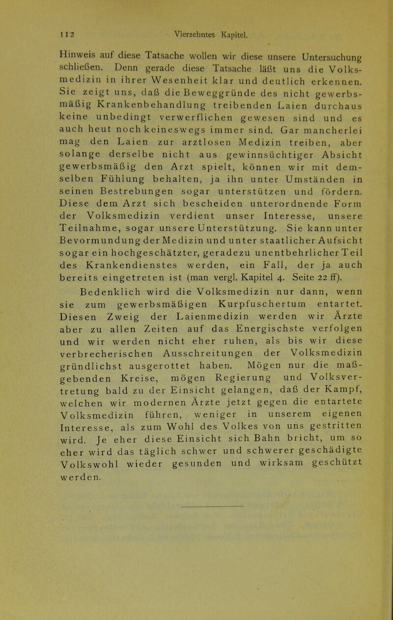Hinweis auf diese Tatsache wollen wir diese unsere Untersuchung schließen. Denn gerade diese Tatsache läßt uns die Volks- medizin in ihrer Wesenheit klar und deutlich erkennen. Sie zeigt uns, daß die Beweggründe des nicht gewerbs- mäßig Krankenbehandlung treibenden Laien durchaus keine unbedingt verwerflichen gewesen sind und es auch heut noch keineswegs immer sind. Gar mancherlei mag den Laien zur arztlosen Medizin treiben, aber solange derselbe nicht aus gewinnsüchtiger Absicht gewerbsmäßig den Arzt spielt, können wir mit dem- selben Fühlung behalten, ja ihn unter Umständen in seinen Bestrebungen sogar unterstützen und fördern. Diese dem Arzt sich bescheiden unterordnende Form der Volksmedizin verdient unser Interesse, unsere Teilnahme, sogar unsere Unterstützung. Sie kann unter Bevormundung der Medizin und unter staatlicher Aufsicht sogar ein hochgeschätzter, geradezu unentbehrlicher Teil des Krankendienstes werden, ein Fall, der ja auch bereits eingetreten ist (man vergl. Kapitel 4. Seite 22 ff). Bedenklich wird die Volksmedizin nur dann, wenn sie zum gewerbsmäßigen Kurpfuschertum entartet. Diesen Zweig der Laienmedizin werden wir Ärzte aber zu allen Zeiten auf das Energischste verfolgen und wir werden nicht eher ruhen, als bis wir diese verbrecherischen Ausschreitungen der Volksmedizin gründlichst ausgerottet haben. Mögen nur die maß- gebenden Kreise, mögen Regierung und Volksver- tretung bald zu der Einsicht gelangen, daß der Kampf, welchen wir modernen Ärzte jetzt gegen die entartete Volksmedizin führen, weniger in unserem eigenen Interesse, als zum Wohl des Volkes von uns gestritten wird. Je eher diese Einsicht sich Bahn bricht, um so eher wird das täglich schwer und schwerer geschädigte Volkswohl wieder gesunden und wirksam geschützt werden.