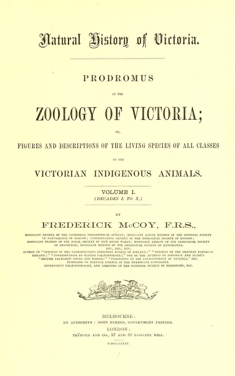 PRODROMUS OF THE ZOOLOGY OF VICTORIA; OR, FIGURES AND DESCRIPTIONS OF THE LIVING SPECIES OF ALL CLASSES HONORARY MEMBER OF THE CAMBRIDGE PHILOSOPHICAL SOCIETY; HONORARY ACTIVE MEMBER OF THE IMPERIAL SOCIETY OF NATURALISTS OF MOSCOW ; CORRESPONDING MEMBER OF THE ZOOLOGICAL SOCIETY OF LONDON ; HONORARY MEMBER OF THE ROYAL SOCIETY OF NEW SOUTH WALES; HONORARY FELLOW OF THE GEOLOGICAL SOCIETY OF EDINBURGH; HONORARY MEMBER OF THE GEOLOGICAL SOCIETY OF MANCHESTER, ETC., ETC., ETC. AUTHOR OF “ SYNOPSIS OF THE CARBONIFEROUS LIMESTONE FOSSILS OF IRELAND ; ” “ SYNOPSIS OF THE SILURIAN FOSSILS OF IRELAND ; ” “ CONTRIBUTIONS TO BRITISH PALAEONTOLOGY ; ” ONE OF THE AUTHORS OF SEDGWICK AND MCCOY’S “ BRITISH PALAEOZOIC ROCKS AND FOSSILS ; ” “ PRODROMUS OF THE PALAEONTOLOGY OF VICTORIA,” ETC. PROFESSOR OF NATURAL SCIENCE IN THE MELBOURNE UNIVERSITY. GOVERNMENT PALAEONTOLOGIST, AND DIRECTOR OF THE NATIONAL MUSEUM OF MELBOURNE, ETC. OF TIIE VICTORIAN INDIGENOUS ANIMALS. VOLUME I. (DECADES I. TO X.) BY MELBOURNE: BY AUTHORITY : JOHN FERRES, GOVERNMENT PRINTER. LONDON; TRUBNER AND CO., 57 AND 59 LUDGATE HILL.