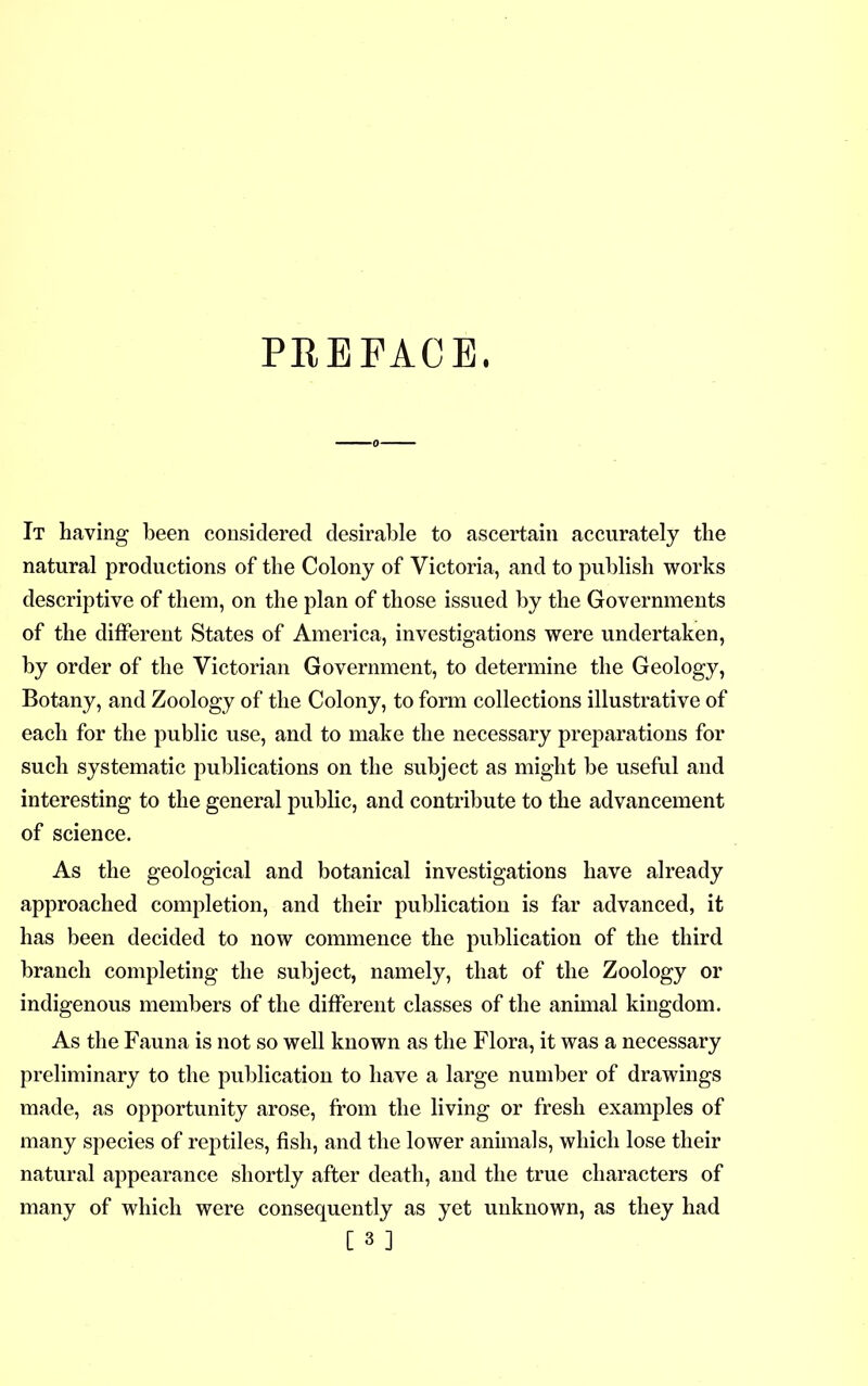 PREFACE. It having been considered desirable to ascertain accurately the natural productions of the Colony of Victoria, and to publish works descriptive of them, on the plan of those issued by the Governments of the different States of America, investigations were undertaken, by order of the Victorian Government, to determine the Geology, Botany, and Zoology of the Colony, to form collections illustrative of each for the public use, and to make the necessary preparations for such systematic publications on the subject as might be useful and interesting to the general public, and contribute to the advancement of science. As the geological and botanical investigations have already approached completion, and their publication is far advanced, it has been decided to now commence the publication of the third branch completing the subject, namely, that of the Zoology or indigenous members of the different classes of the animal kingdom. As the Fauna is not so well known as the Flora, it was a necessary preliminary to the publication to have a large number of drawings made, as opportunity arose, from the living or fresh examples of many species of reptiles, fish, and the lower annuals, which lose their natural appearance shortly after death, and the true characters of many of which were consequently as yet unknown, as they had
