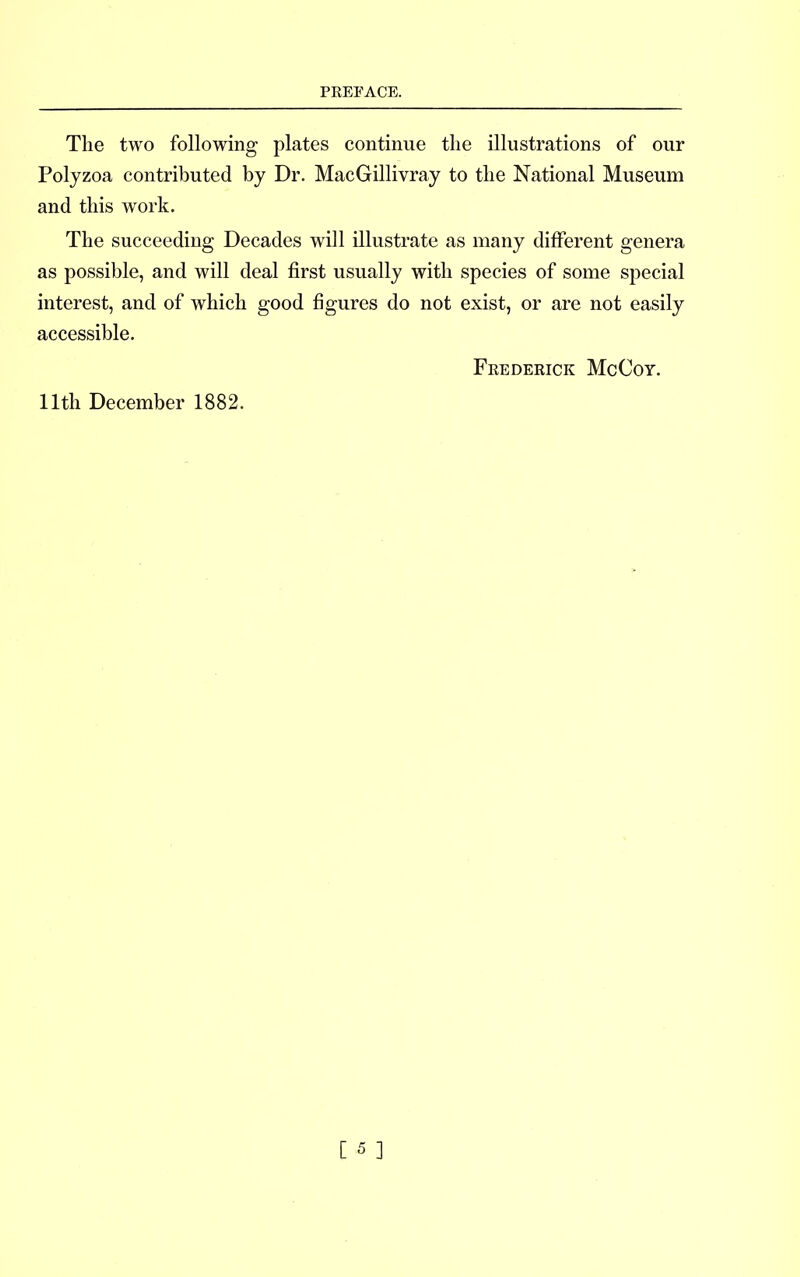 The two following plates continue the illustrations of our Polyzoa contributed by Dr. MacGillivray to the National Museum and this work. The succeeding Decades will illustrate as many different genera as possible, and will deal first usually with species of some special interest, and of which good figures do not exist, or are not easily accessible. Frederick McCoy. 11th December 1882.