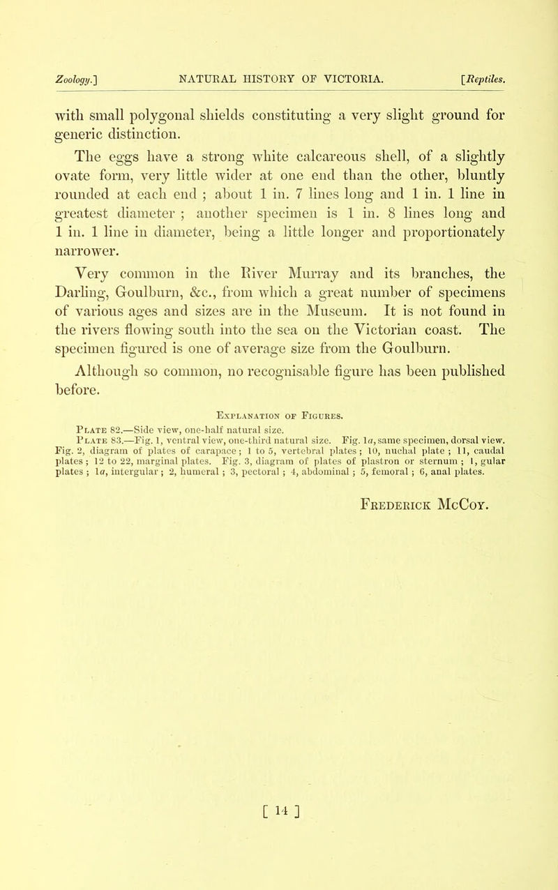 with small polygonal shields constituting a very slight ground for generic distinction. The eggs have a strong white calcareous shell, of a slightly ovate form, very little wider at one end than the other, bluntly rounded at each end ; about 1 in. 7 lines long and 1 in. 1 line in greatest diameter ; another specimen is 1 in. 8 lines long and 1 in. 1 line in diameter, being a little longer and proportionately narrower. Very common in the River Murray and its branches, the Darling, Goulburn, &c., from which a great number of specimens of various ages and sizes are in the Museum. It is not found in the rivers flowing south into the sea on the Victorian coast. The specimen figured is one of average size from the Goulburn. Although so common, no recognisable figure has been published before. Explanation of Figures. Plate 82.—Side view, one-half natural size. Plate 83.—Fig. 1, ventral view, one-third natural size. Fig. la, same specimen, dorsal view. Fig. 2, diagram of plates of carapace; 1 to 5, vertebral plates; 10, nuchal plate ; 11, caudal plates ; 12 to 22, marginal plates. Fig. 3, diagram of plates of plastron or sternum ; 1, gular plates ; la, intergular; 2, humeral; 3, pectoral ; 4, abdominal; 5, femoral; 6, anal plates. Frederick McCoy.