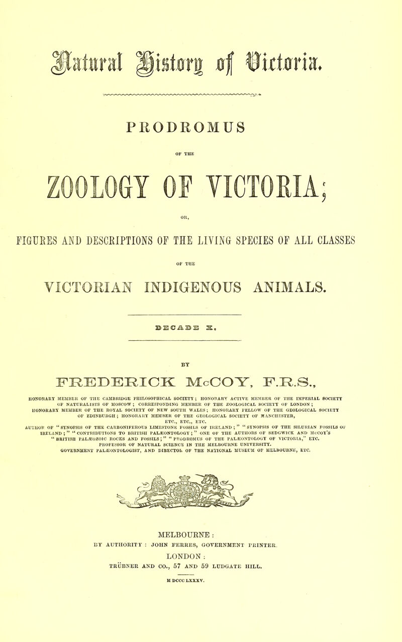 isstarg xtf 0idm*iir ♦ PRODROMUS OF THE ZOOLOGY OF VICTORIA; OR, FIGURES AND DESCRIPTIONS OF THE LIVING SPECIES OF ALL CLASSES OF THE VICTORIAN INDIGENOUS ANIMALS. BY FREDERICK McCOY, F.R.S., HONORARY MEMBER OF THE CAMBRIDGE PHILOSOPHICAL SOCIETY ; HONORARY ACTIVE MEMBER OF THE IMPERIAL SOCIETY OF NATURALISTS OF MOSCOW; CORRESPONDING MEMBER OF THE ZOOLOGICAL SOCIETY OF LONDON; HONORARY MEMBER OF THE ROYAL SOCIETY OF NEW SOUTH WALES; HONORARY FELLOW OF THE GEOLOGICAL SOCIETY OF EDINBURGH; HONORARY MEMBER OF THE GEOLOGICAL SOCIETY OF MANCHESTER, ETC., ETC., ETC. AUTHOR OF “ SYNOPSI8 OF THE CARBONIFEROUS LIMESTONE FOSSILS OF IRELAND ; ” “ SYNOPSIS OF THE SILURIAN FOSSILS OF IRELAND ; ” “ CONTRIBUTIONS TO BRITISH PALAEONTOLOGY ; ” ONE OF THE AUTHORS OF SEDGWICK AND MCCOY’S “ BRITISH PALAEOZOIC ROCKS AND FOSSILS J ” “ PRODROMUS OF THE PALAEONTOLOGY OF VICTORIA,” ETC. PROFESSOR OF NATURAL SCIENCE IN THE MELBOURNE UNIVERSITY. GOVERNMENT PALEONTOLOGIST, AND DIRECTOR OF THE NATIONAL MUSEUM OF MELBOURNE, ETC. MELBOURNE : BY AUTHORITY : JOHN FERRES, GOVERNMENT PRINTER. LONDON; TRUBNER AND 00., 67 AND 69 LUDGATE HILL. M DCCC LXXXV.