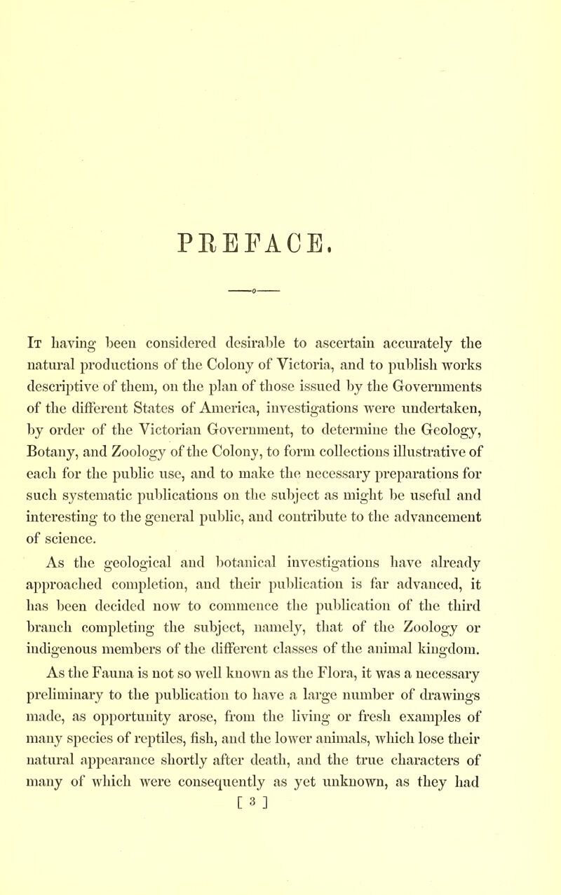 PREFACE. It having been considered desirable to ascertain accurately the natural productions of the Colony of Victoria, and to publish works descriptive of them, on the plan of those issued by the Governments of the different States of America, investigations were undertaken, by order of the Victorian Government, to determine the Geology, Botany, and Zoology of the Colony, to form collections illustrative of each for the public use, and to make the necessary preparations for such systematic publications on the subject as might be useful and interesting to the general public, and contribute to the advancement of science. As the geological and botanical investigations have already approached completion, and their publication is far advanced, it has been decided now to commence the publication of the third branch completing the subject, namely, that of the Zoology or indigenous members of the different classes of the animal kingdom. As the Fauna is not so well known as the Flora, it was a necessary preliminary to the publication to have a large number of drawings made, as opportunity arose, from the living or fresh examples of many species of reptiles, fish, and the lower animals, which lose their natural appearance shortly after death, and the true characters of many of which were consequently as yet unknown, as they had