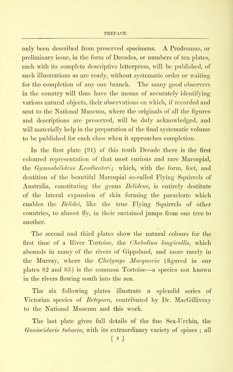 only been described from preserved specimens. A Prodromus, or preliminary issue, in the form of Decades, or numbers of ten plates, each with its complete descriptive letterpress, will be published, of such illustrations as are ready, without systematic order or waiting for the completion of any one branch. The many good observers in the country will thus have the means of accurately identifying various natural objects, their observations on which, if recorded and sent to the National Museum, where the originals of all the figures and descriptions are preserved, will be duly acknowledged, and will materiahy help in the preparation of the final systematic volume to be published for each class when it approaches completion. In the first plate (91) of this tenth Decade there is the first coloured representation of that most curious and rare Marsupial, the Gymnobelideus Leadbeateri; which, with the form, feet, and dentition of the beautiful Marsupial so-called Flying Squirrels of Australia, constituting the genus Belideus, is entirely destitute of the lateral expansion of skin forming the parachute which enables the Belidei, like the true Flying Squirrels of other countries, to almost fly, in their sustained jumps from one tree to another. The second and third plates show the natural colours for the first time of a River Tortoise, the Chelodina longicollis, which abounds in many of the rivers of Gippsland, and more rarely in the Murray, where the Chelymys Macquaria (figured in our plates 82 and 83) is the common Tortoise—a species not known in the rivers flowing south into the sea. The six following plates illustrate a splendid series of Victorian species of Retepora, contributed by Dr. MacGillivray to the National Museum and this work. The last plate gives full details of the fine Sea-Urchin, the Goniocidaris tubaria, with its extraordinary variety of spines ; all