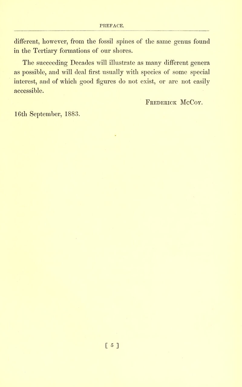 different, however, from the fossil spines of the same genus found in the Tertiary formations of our shores. The succeeding Decades will illustrate as many different genera as possible, and will deal first usually with species of some special interest, and of which good figures do not exist, or are not easily accessible. Frederick McCoy. 16th September, 1883.