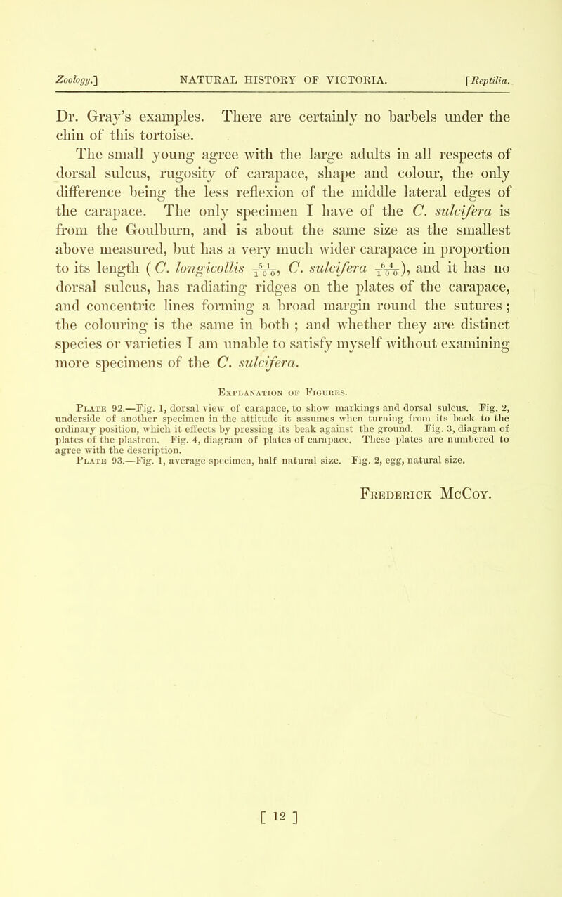 Dr. Gray’s examples. There are certainly no barbels under the chin of this tortoise. The small young agree with the large adults in all respects of dorsal sulcus, rugosity of carapace, shape and colour, the only difference being the less reflexion of the middle lateral edges of the carapace. The only specimen I have of the C. sulcifera is from the Goulburn, and is about the same size as the smallest above measured, but has a very much wider carapace in proportion to its length (C. longicollis yVo, C. sulcifera TVo)? and if has no dorsal sulcus, has radiating ridges on the plates of the carapace, and concentric lines forming a broad margin round the sutures ; the colouring is the same in both ; and whether they are distinct species or varieties I am unable to satisfy myself without examining more specimens of the C. sulcifera. Explanation op Figures. Plate 92.—Fig. 1, dorsal view of carapace, to show markings and dorsal sulcus. Fig. 2, underside of another specimen in the attitude it assumes when turning from its hack to the ordinary position, which it effects by pressing its beak against the ground. Fig. 3, diagram of plates of the plastron. Fig. 4, diagram of plates of carapace. These plates are numbered to agree with the description. Plate 93.—Fig. 1, average specimen, half natural size. Fig. 2, egg, natural size. Frederick McCoy.