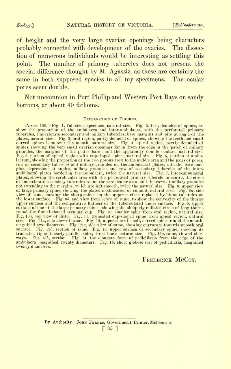 of height and the very large ovarian openings being characters probably connected with development of the ovaries. The dissec- tion of numerous individuals would be interesting as settling this point. The number of primary tubercles does not present the special difference thought by M. Agassiz, as these are certainly the same in both supposed species in all my specimens. The ocular pores seem double. Not uncommon in Port Phillip and Western Port Bays on sandy bottoms, at about 40 fathoms. Explanation op Figures. Plate 100.—Fig. 1, full-sized specimen, natural size. Fig. 2, test, denuded of spines, to show the proportion of the ambulacra and inter-ambulacra, with the perforated primary tubercles, imperforate secondary and miliary tubercles, bare margins and pits at angle of the plates, natural size. Fig. 3, oral region, partly denuded of spines, showing the teeth and small curved spines bent over the mouth, natural size. Fig. 4, apical region, partly denuded of spines, showing the very small ovarian openings far in from the edge in the patch of miliary granules, the margins of the plates bare ; and the apparently double oculars, natural size. Fig. 5, portion of apical region with cup-tipped spines, natural size Fig. 6, portion of ambu- lacrum, showing the proportion of the two porous arese to the middle area and the pairs of pores, row of secondary tubercles and miliary granules on the ambulacral plates, with the bare mar- gins, depressions at angles, miliary granules, and row of secondary tubercles of the inter- ambulacral plates bordering the ambulacra, twice the natural size. Fig. 7, inter-amhulacral plates, showing the scrobicular area with the perforated primary tubercle in centre, the circle of imperforate secondary tubercles round the scrobicular area, and the rows of miliary granules not extending to the margins, which are left smooth, twice the natural size. Fig. 8, upper view of large primary spine, showing the plated modification of summit, natural size. Fig. 8a, side view of same, showing the sharp spines on the upper surface replaced by blunt tubercles on the lower surface. Fig. 84, end view from below of same, to show the convexity of the thorny upper surface and the comparative flatness of the tuherculated under surface. Fig. 9, upper surface of one of the large primary spines, showing the obliquely radiated circle of long thorns round the funnel-shaped terminal cup. Fig. 10, smaller spine from oral region, natural size. Fig. 10a, top view of ditto. Fig. 11, truncated cup-shaped spine from apical region, natural size. Fig. 11a, side view of same. Fig. 12, upper side of small, curved spines round the mouth, magnified two diameters. Fig. 12a, side view of same, showing curvature towards smooth oral surface. Fig. 124, section of same. Fig. 13, upper surface of secondary spine, showing its truncated tip and nearly parallel sides, three times natural size. Fig. 13a, same, viewed side- ways. Fig. 134, section. Fig. 14, the elongate form of pedicillaria from the edge of the ambulacra, magnified twenty diameters. Fig. 15, short globose sort of pedicillaria, magnified twenty diameters. Frederick McCoy. By Authority: John Ferres, Government Printer, Melbourne.