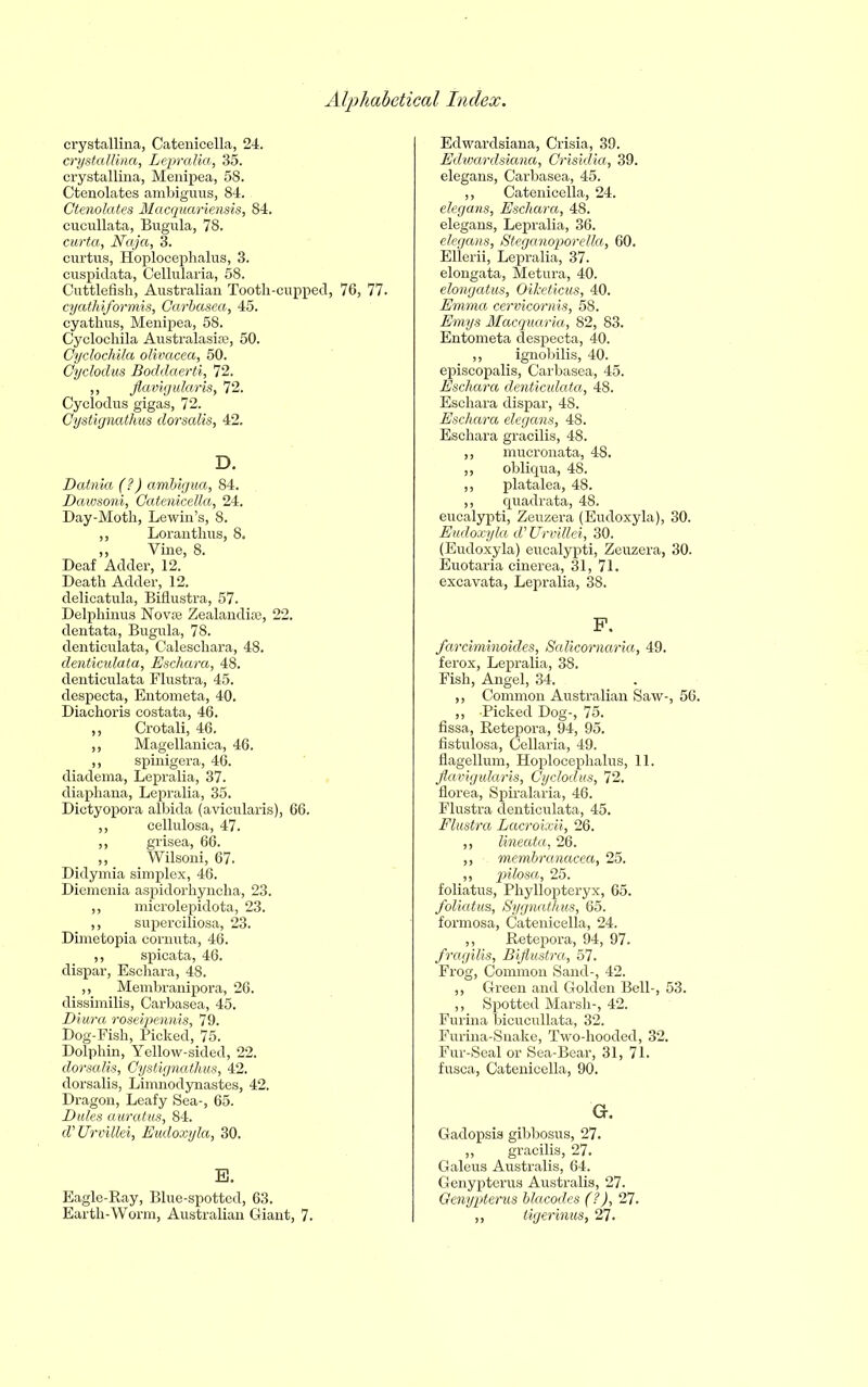 crystalline, Catenicella, 24. crystallina, Lepralia, 35. crystallina, Menipea, 58. Ctenolates ambiguus, 84. Ctenolates Macquariensis, 84. cucullata, Bugula, 78. curta, Naja, 3. curtns, Hoplocephalus, 3. cuspidata, Cellularia, 58. Cuttlefish, Australian Tooth-cupped, 76, 77. cyathiformis, Garbasea, 45. cyathus, Menipea, 58. Cyclochila Australasias, 50. Gyclochila olivacea, 50. Cyclodus Bodclaerti, 72. ,, flavigularis, 72. Cyclodus gigas, 72. Gystignathus dorsalis, 42. D. Datnia (?) ambigua, 84. Dawsoni, Catenicella, 24. Day-Moth, Lewin’s, 8. ,, Loranthus, 8. „ Vine, 8. Deaf Adder, 12. Death Adder, 12. delicatula, Biflustra, 57. Delphinus Nova Zealandia, 22. dentata, Bugula, 78. denticulata, Caleschara, 48. denticulata, Eschara, 48. denticulata Flustra, 45. despecta, Entometa, 40. Diachoris costata, 46. ,, Crotali, 46. ,, Magellanica, 46. ,, spinigera, 46. diadema, Lepralia, 37. diaphana, Lepralia, 35. Dictyopora albida (avicularis), 66. ,, cellulosa, 47. ,, grisea, 66. ,, Wilsoni, 67. Didymia simplex, 46. Diemenia aspidorhyncha, 23. ,, microlepidota, 23. ,, superciliosa, 23. Dimetopia cornuta, 46. ,, spicata, 46. dispar, Eschara, 48. ,, Membranipora, 26. dissimilis, Carbasea, 45. Diura roseipennis, 79. Dog-Fish, Picked, 75. Dolphin, Yellow-sided, 22. dorsalis, Gystignathus, 42. dorsalis, Limnodynastes, 42. Dragon, Leafy Sea-, 65. Dales auratus, 84. d'Urvillei, Eudoxyla, 30. E. Eagle-Ray, Blue-spotted, 63. Earth-Worm, Australian Giant, 7. Edwardsiana, Crisia, 39. Edwardsiana, Grisidia, 39. elegans, Carbasea, 45. ,, Catenicella, 24. elegans, Eschara, 48. elegans, Lepralia, 36. elegans, Steganoporella, 60. Ellerii, Lepralia, 37. elongata, Metura, 40. elongatus, Oiketicus, 40. Emma cervicornis, 58. Emys Macquaria, 82, 83. Entometa despecta, 40. ,, ignobilis, 40. episcopalis, Carbasea, 45. Eschara denticulata, 48. Eschara dispar, 48. Eschara elegans, 48. Eschara gracilis, 48. ,, mucronata, 48. „ obliqua, 48. ,, platalea, 48. ,, quadrata, 48. eucalypti, Zeuzera (Eudoxyla), 30. Eudoxyla d’ Urvillei, 30. (Eudoxyla) eucalypti, Zeuzera, 30. Euotaria cinerea, 31, 71. excavata, Lepralia, 38. F. farciminoides, Salicornaria, 49. ferox, Lepralia, 38. Fish, Angel, 34. ,, Common Australian Saw-, 56. ,, Picked Dog-, 75. fissa, Retepora, 94, 95. fistulosa, Cellaria, 49. flagellum, Hoplocephalus, 11. flavigularis, Cyclodus, 72. florea, Spiralaria, 46. Flustra denticulata, 45. Flustra Lacroixii, 26. „ lineata, 26. „ membranacea, 25. ,, pilosa, 25. foliatus, Phyllopteryx, 65. foliatus, Sygnathus, 65. formosa, Catenicella, 24. ,, Retepora, 94, 97. fragilis, Biflustra, 57. Frog, Common Sand-, 42. ,, Green and Golden Bell-, 53. ,, Spotted Marsh-, 42. Furina bicucullata, 32. Furina-Snake, Two-hooded, 32. Fur-Seal or Sea-Bear, 31, 71. fusca, Catenicella, 90. G. Gadopsis gibbosus, 27. ,, gracilis, 27. Galeus Australis, 64. Genypterus Australis, 27. Genypterus blacodes (?), 27. ,, tigerinus, 27.