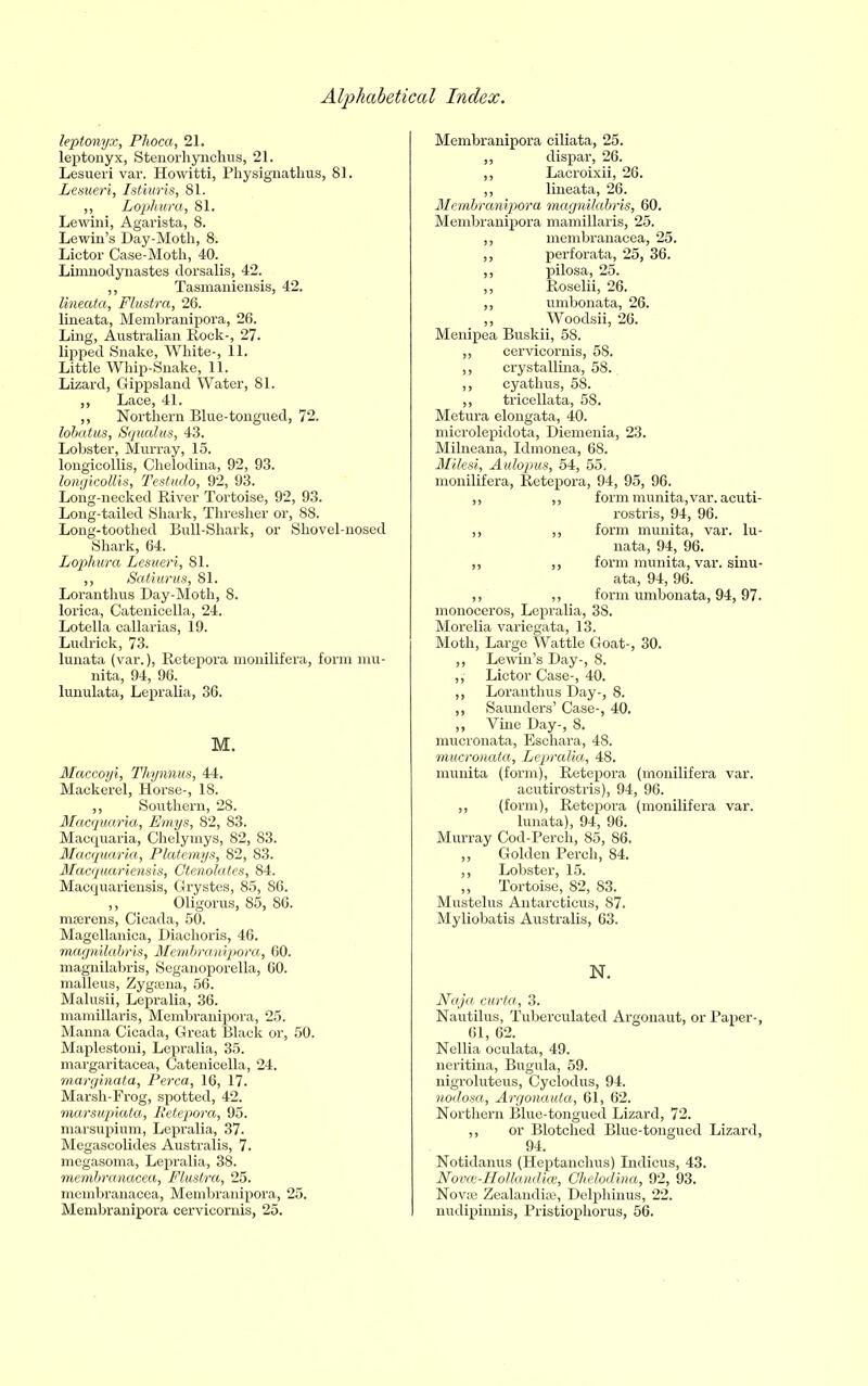 leptonyx, Phoca, 21. leptonyx, Stenorhynchus, 21. Lesueri var. Howitti, Physignathus, 81. Lesueri, Istiuris, 81. ,, Lophura, 81. Lewini, Agarista, 8. Lewin’s Day-Moth, 8; Lictor Case-Moth, 40. Limnodynastes dorsalis, 42. ,, Tasmaniensis, 42. lineata, Flustra, 26. lineata, Membranipora, 26. Ling, Australian Rock-, 27. lipped Snake, White-, 11. Little Whip-Snake, 11. Lizard, Gippsland Water, 81. ,, Lace, 41. „ Northern Blue-tongued, 72. lobatus, Squalus, 43. Lobster, Murray, 15. longicollis, Chelodina, 92, 93. longicollis, Testudo, 92, 93. Long-necked River Tortoise, 92, 93. Long-tailed Shark, Thresher or, 88. Long-toothed Bull-Shark, or Shovel-nosed Shark, 64. Lophura Lesueri, 81. ,, Satiurus, 81. Loranthus Day-Moth, 8. lorica, Catenicella, 24. Lotella callarias, 19. Ludrick, 73. lunata (var.), Retepora monilifera, form mu- nita, 94, 96. lunulata, Lepralia, 36. M. Maccoyi, Thynnus, 44. Mackerel, Horse-, 18. ,, Southern, 28. Macquaria, Emys, 82, 83. Macquaria, Chelymys, 82, 83. Macquaria, Platemys, 82, 83. Macquariensis, Gtenolates, 84. Macquariensis, Grystes, 85, 86. ,, Oligorus, 85, 86. meerens, Cicada, 50. Magellanica, Diachoris, 46. magnilabris, Membranipora, 60. magnilabris, Seganoporella, 60. malleus, Zygsena, 56. Malusii, Lepralia, 36. mamillaris, Membranipora, 25. Manna Cicada, Great Black or, 50. Maplestoni, Lepralia, 35. margaritacea, Catenicella, 24. marginata, Perea, 16, 17. Marsh-Frog, spotted, 42. marsupiata, Retepora, 95. marsupium, Lepralia, 37. Megascolides Australis, 7. megasoma, Lepralia, 38. membranacea, Flustra, 25. membranacea, Membranipora, 25. Membranipora cervicornis, 25. Membranipora ciliata, 25. ,, dispar, 26. ,, Lacroixii, 26. ,, lineata, 26. Membranipora magnilabris, 60. Membranipora mamillaris, 25. ,, membranacea, 25. ,, perforata, 25, 36. ,, pilosa, 25. ,, Roselii, 26. ,, umbonata, 26. ,, Woodsii, 26. Menipea Buskii, 58. ,, cervicornis, 58. ,, crystallina, 58.. ,, cyathus, 58. ,, tricellata, 58. Metura elongata, 40. microlepidota, Diemenia, 23. Milneana, Idmonea, 68. Milesi, Aulopus, 54, 55. monilifera, Retepora, 94, 95, 96. „ ,, form munita,var. acuti- rostris, 94, 96. ,, ,, form munita, var. lu- nata, 94, 96. „ „ form munita, var. sinu- ata, 94, 96. ,, ,, form umbonata, 94, 97. monoceros, Lepralia, 38. Morelia variegata, 13. Moth, Large Wattle Goat-, 30. ,, Lewin’s Day-, 8. ,, Lictor Case-, 40. ,, Loranthus Day-, 8. ,, Saunders’ Case-, 40. ,, Vine Day-, 8. mucronata, Eschara, 48. mucronata, Lepralia, 48. munita (form), Retepora (monilifera var. acutirostris), 94, 96. ,, (form), Retepora (monilifera var. lunata), 94, 96. Murray Cod-Perch, 85, 86. ,, Golden Perch, 84. ,, Lobster, 15. ,, Tortoise, 82, 83. Mustelus Antarcticus, 87. Myliobatis Australis, 63. N. Naja curta, 3. Nautilus, Tuberculated Argonaut, or Paper-, 61, 62. Nellia oculata, 49. neritina, Bugula, 59. nigroluteus, Cyclodus, 94. nodosa, Argonauta, 61, 62. Northern Blue-tongued Lizard, 72. ,, or Blotched Blue-tongued Lizard, 94. Notidanus (Heptanchus) Indicus, 43. Novce-Hollandice, Chelodina, 92, 93. Novse Zealandite, Delphinus, 22. nudipinnis, Pristiophorus, 56.