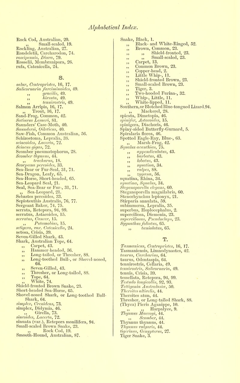 Rock Cod, Australian, 20. ,, Small-scaled, 19. Rockling, Australian, 27. Rondeletii, Carcharodon, 74. roseipennis, Diura, 79. Rosselii, Membranipora, 26. rufa, Catenicella, 24. S. solar, Centropristes, 16, 17. Salicornaria farciminoides, 49. ,, gracilis, 49. ,, hirsuta, 49. ,, tenuirostris, 49. Salmon Arripis, 16, 17. „ Trout, 16, 17. Sand-Frog, Common, 42. Satiurus Lesueri, 81. Saunders’ Case-Moth, 40. Saundersi, OiJceticus, 40. Saw-Fish, Common Australian, 56. Schizostoma, Lepralia, 38. scincoides, Lacerta, 72. Scincus gigas, 72. Scomber pneumatophorus, 28. Scomber thymus, 44. ,, trachurus, 18. Scorpcena percoides, 33. Sea-Bear or Fur-Seal, 31, 71. Sea-Dragon, Leafy, 65. Sea-Horse, Short-headed, 65. Sea-Leopard Seal, 21. Seal, Sea-Bear or Fur-, 31, 71. ,, Sea-Leopard, 21. Sebastes percoides, 33. Sepioteuthis Australis, 76, 77. Sergeant Baker, 74, 75. serrata, Retepora, 94, 99. serratus, Astacoides, 15. serratus, Cancer, 15. ,, Potamobius, 15. setigera, var. Catenicella, 24. setosa, Crisia, 39. Seven-Gilled Shark, 43. Shark, Australian Tope, 64. ,, Carpet, 43. ,, Hammer-headed, 56. ,, Long-tailed, or Thresher, 88. ,, Long-toothed Bull-, or Shovel-nosed 64. „ Seven-Gilled, 43. ,, Thresher, or Long-tailed, 88. ,, Tope, 64. ,, White, 74. Shield-fronted Brown Snake, 23. Short-headed Sea-Horse, 65. Shovel-nosed Shark, or Long-toothed Bull Shark, 64. simplex, Crenidens, 73. simplex, Didymia, 46. ,, Girella, 73. sincoides, Lacerta, 72. sinuata (var.), Retepora monilifera, 94. Small-scaled Brown Snake, 23. „ Rock Cod, 19. Smooth-Hound, Australian, 87. Snake, Black, 1. ,, Black- and White-Ringed, 52. ,, Brown, Common, 23. ,, ,, Shield-fronted, 23. ,, ,, Small-scaled, 23. ,, Carpet, 13. ,, Common Brown, 23. ,, Copper-head, 2. „ Little Whip-, 11. „ Shield-fronted Brown, 23. ,, Small-scaled Brown, 23. „ Tiger, 3. ,, Two-hooded Furina-, 32. ,, Whip-, Little, 11. ,, White-lipped, 11. Southern, or Blotched Blue-tongued Lizard,94. ,, Mackerel, 28. spicata, Dimetopia, 46. spinifer, Astacoides, 15. spinigera, Diachoris, 46. Spiny-sided Butterfly-Gurnard, 5. Spiralaria florea, 46. Spotted Eagle-Ray, Blue-, 63. ,, Marsh-Frog, 42. Squalus acanthias, 75. „ appendiculatus, 43. ,, barbatus, 43. ,, lobatus, 43. ,, squatina, 34. ,, vulpes, 88. ,, zygoma, 56. squatina, Rhina, 34. squatina, Squalus, 34. Steganoporella elegans, 60. Steganoporella magnilabris, 60. Stenorhynchus leptonyx, 21. Stirparia annulata, 59. subimmersa, Lepralia, 35. superbus, Hoplocephalus, 2. superciliosa, Diemenia, 23. superciliosus, Pseudoelaps, 23. Sygnathus foliatus, 65. ,, tceniolatus, 65. T. Tasmanicus, Centropristes, 16, 17. Tasmaniensis, Limnodynastes, 42. taurus, Carcharius, 64. taurus, Odontaspis, 64. tenuirostris, Cellaria, 49. tenuirostris, Salicornaria, 49. tenuis, Crisia, 39. tessellata, Retepora, 94, 99. Testudo longicollis, 92, 93. Tettigonia Australasias, 50. Thersites altivelis, 44. Thersites atun, 44. Thresher, or Long-tailed Shark, 88. (Thyca) Pieris Aganippe, 10. ,, ,, Harpalyce, 9. Thynnus Maccoyi, 44. ,, Scomber, 44. Thynnus thynnus, 44. Thynnus vulgaris, 44. tigerinus, Genypterus, 27. Tiger Snake, 3.