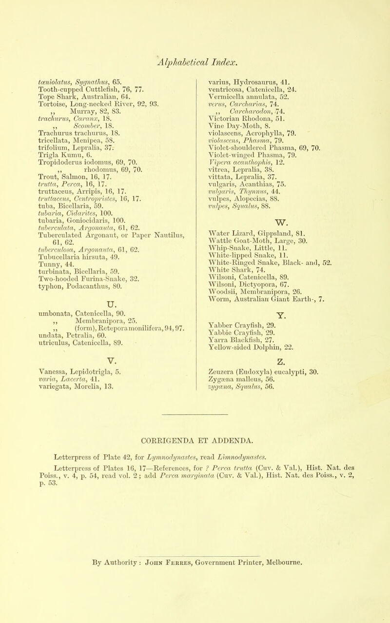 tceniolatus, Sygnathus, 65. Tooth-cupped Cuttlefish, 76, 77. Tope Shark, Australian, 64. Tortoise, Long-necked River, 92, 93. ,, Murray, 82, 83. trachurus, Caranx, 18. ,, Scomber, 18. Trachurus trachurus, 18. tricellata, Menipea, 58. trifolium, Lepralia, 37. Trigla Kumu, 6. Tropidoderus iodomus, 69, 70. ,, rhodomus, 69, 70. Trout, Salmon, 16, 17. trutta, Perea, 16, 17. truttaceus, Arripis, 16, 17. truttaceus, Gentropristes, 16, 17. tuba, Bicellaria, 59. tubaria, Cidarites, 100. tubaria, Goniocidaris, 100. tuberculata, Argonauta, 61, 62. Tuberculated Argonaut, or Paper Nautilus, 61, 62. tuberculosa,. Argonauta, 61, 62. Tubucellaria hirsuta, 49. Tunny, 44. turbinata, Bicellaria, 59. Two-hooded Furina-Snake, 32, typhon, Podacanthus, 80. U. umbonata, Catenicella, 90. ,, Membranipora, 25. ,, (form), Reteporamonilifera, 94,97. undata, Petralia, 60. utriculus, Catenicella, 89. V. Vanessa, Lepidotrigla, 5. varia, Lacerta, 41. variegata, Morelia, 13. varius, Hydrosaurus, 41. ventricosa, Catenicella, 24. Vermicella annulata, 52. verus, Garcharias, 74. ,, Garcharodon, 74. Victorian Rhodona, 51. Vine Day-Moth, 8. violascens, Acrophylla, 79. violascens, Phasma, 79. Violet-shouldered Phasma, 69, 70. Violet-winged Phasma, 79. Vipera acanthophis, 12. vitrea, Lepralia, 38. vittata, Lepralia, 37. vulgaris, Acanthias, 75. vulgaris, Tliynnus, 44. vulpes, Alopecias, 88. vulpes, Squalus, 88. w. Water Lizard, Gippsland, 81. Wattle Goat-Moth, Large, 30. Whip-Snake, Little, 11. White-lipped Snake, 11. White-Ringed Snake, Black- and, 52. White Shark, 74. Wilsoni, Catenicella, 89. Wilsoni, Dictyopora, 67. Woodsii, Membranipora, 26. Worm, Australian Giant Earth-, 7. Y. Yabber Crayfish, 29. Yabbie Crayfish, 29. Yarra Blackfish, 27. Yellow-sided Dolphin, 22. z. Zeuzera (Eudoxyla) eucalypti, 30. Zygaena malleus, 56. zygeena, Squalus, 56. CORRIGENDA ET ADDENDA. Letterpress of Plate 42, for Lymnodynastes, read Limnodynastes. Letterpress of Plates 16, 17—References, for ? Perea trutta (Cuv. & Val.), Hist. Nat. des Poiss., v. 4, p. 54, read vol. 2; add Perea marginata (Cuv. & Val.), Hist. Nat. des Poiss., v. 2, p. 53. By Authority: John Ferres, Government Printer, Melbourne.