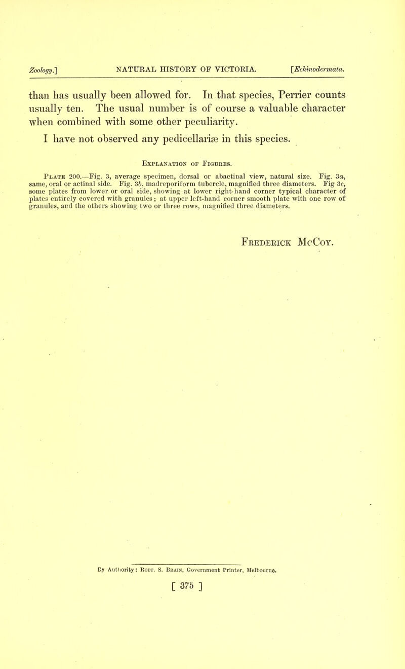 than lias usually been allowed for. In that species, Perrier counts usually ten. The usual number is of course a valuable character when combined with some other peculiarity. I have not observed any pedicellarise in this species. Explanation op Figures. Plate 200.—Fig. 3, average specimen, dorsal or abactinal view, natural size. Fig. 3a, same, oral or actinal side. Fig. 3b, madreporiform tubercle, magnified three diameters. Fig 3c, some plates from lower or oral side, showing at lower right-hand corner typical character of plates entirely covered with granules ; at upper left-hand corner smooth plate with one row of granules, and the others showing two or three rows, magnified three diameters. Frederick McCoy. Cy Authority: Robt. S. Brain, Government Printer, Melbourne.