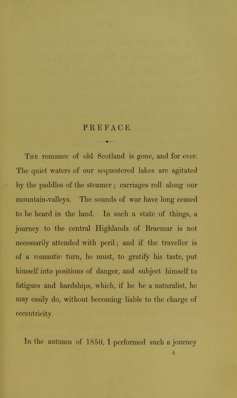 The romance of old Scotland is gone, and for ever. The quiet waters of our sequestered lakes are agitated by the paddles of the steamer ; carriages roll along our mountain-valleys. The sounds of war have long ceased to be heard in the land. In such a state of things, a journey to the central Highlands of Braemar is not necessarily attended with peril; and if the traveller is of a romantic turn, he must, to gratify his taste, put himself into positions of danger, and subject himself to fatigues and hardships, which, if he be a naturalist, he may easily do, without becoming liable to the charge of eccentricity. In the autumn of 1850, I performed such a journey