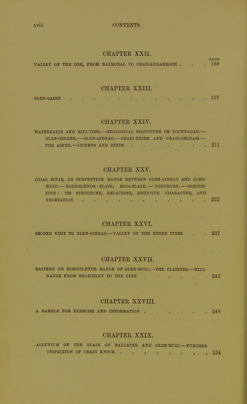 CHAPTER XXII. VALLEY OP THE DEE, FROM BALMORAL TO CRAIGANDARROOH . CHAPTER XXIII. GLEN-GAIRN CHAPTER XXIY. WATERFALLS AND HILL-TOPS.—GEOLOGICAL STRUCTURE OF LOCHNAGAR.— GLEN-GELDER.— GLEN-GIRNAC.—CRAIG-PHIBE AND CRAIG-GHINAIS.— THE ASPEN.—LICHENS AND BIRDS CHAPTER XXY. COIAL HILLS, OR SERPENTINE RANGE BETWEEN GLEN-GIRNAC AND GLEN- MUIC. — HORN BLENDE - SLATE, MICA-SLATE. — PORPHYRY. — SERPEN- TINE : ITS STRUCTURE, RELATIONS, ERUPTIVE CHARACTER, AND VEGETATION CHAPTER XXYI. SECOND VISIT TO GLEN-GIRNAC.—VALLEY OF THE THREE PINES CHAPTER XXYII. EASTERN OR HORNBLENDE RANGE OF GLEN-MUIC.—THE CLAISHES.—HILL- RANGE FROM BRAIOHLEY TO THE LINN CHAPTER XXYIII. A RAMBLE FOR EXERCISE AND INFORMATION . CHAPTER XXIX. ALLUVIUM OF THE PLAIN OF BALLATEU AND GLEN-MUIC.—FURTHER INSPECTION OF CRAIG KNOCK PAGE 189 197 211 223 237 242 246 254