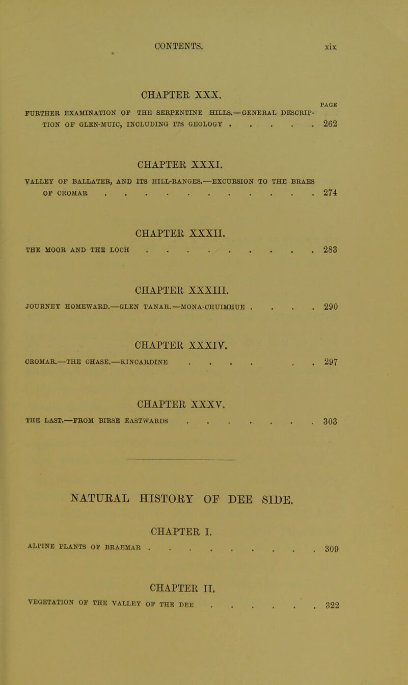 CHAPTER XXX. PAGE FURTHER EXAMINATION OF THE SERPENTINE HILLS.—GENERAL DESCRIP- TION OF GLEN-MUIC, INCLUDING ITS GEOLOGY 262 CHAPTER XXXI. VALLEY OF BALLATER, AND ITS HILL-RANGES.—EXCURSION TO THE BRAES OF CROMAR 274 CHAPTER XXXII. THE MOOR AND THE LOCH 283 CHAPTER XXXIII. JOURNEY HOMEWARD.—GLEN TANAR. —MONA-CHUIMHUE .... 290 CHAPTER XXXIV. CROMAR.—THE CHASE.—KINCARDINE .... , 297 CHAPTER XXXV. THE LAST.—FROM BIRSE EASTWARDS 303 NATURAL HISTORY OF DEE SIDE. CHAPTER I. ALPINE PLANTS OF BRAEMAR . 309 CHAPTER II. VEGETATION OF THE VALLEY OF THE DEE . 322