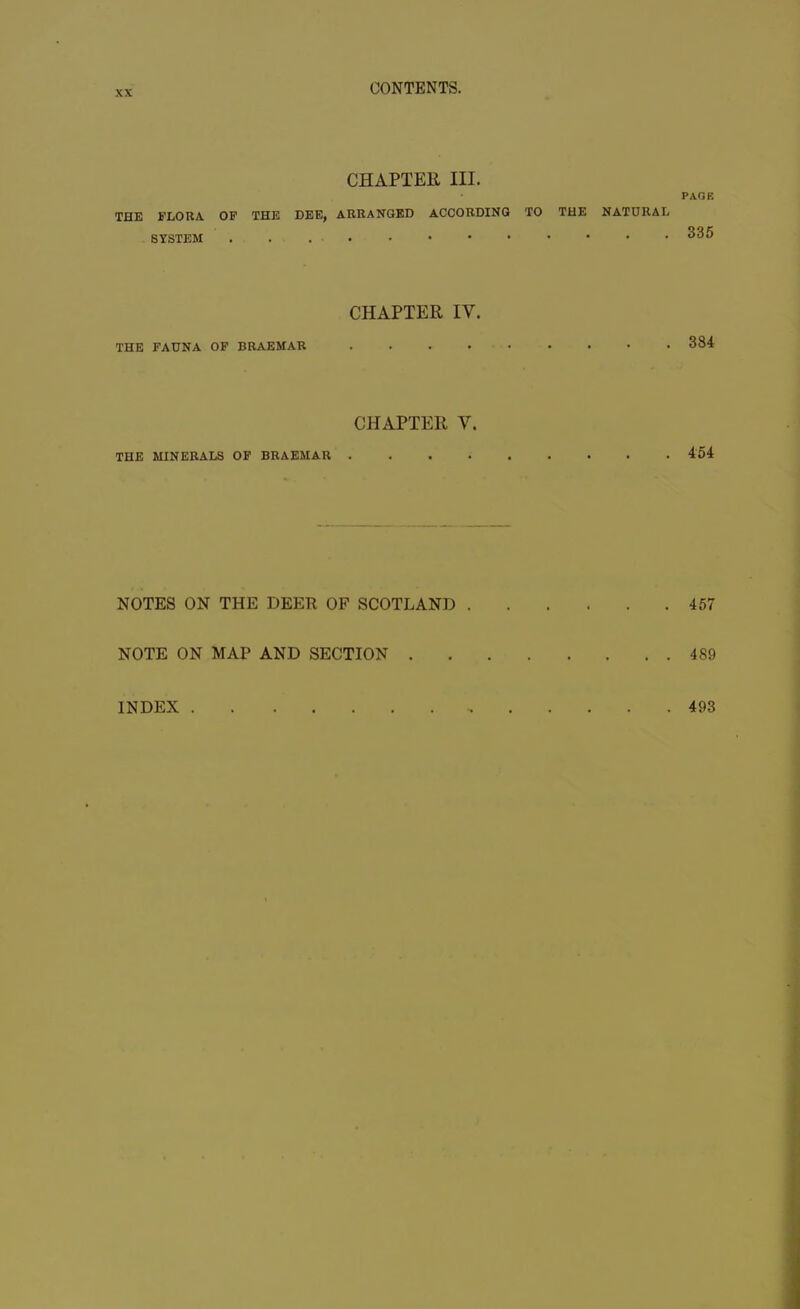 CHAPTER III. PAGE THE FLORA OF THE DEE, ARRANGED ACCORDING TO THE NATURAL SYSTEM ^35 CHAPTER IY. THE FAUNA OF BRAEMAR 384 CHAPTER Y. THE MINERALS OF BRAEMAR 454 NOTES ON THE DEER OF SCOTLAND 457 NOTE ON MAP AND SECTION 4S9 INDEX . 493