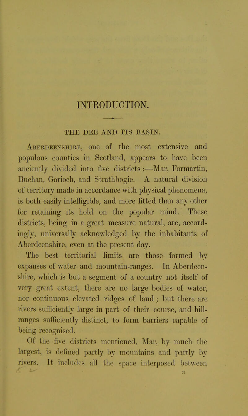 INTRODUCTION. THE DEE AND ITS BASIN. Aberdeenshire, one of the most extensive and populous counties in Scotland, appears to have been anciently divided into five districts :—Mar, Formartin, Buchan, Garioch, and Strathbogie. A natural division of territory made in accordance with physical phenomena, is both easily intelligible, and more fitted than any other for retaining its hold on the popular mind. These districts, being in a great measure natural, are, accord- ingly, universally acknowledged by the inhabitants of Aberdeenshire, even at the present day. The best territorial limits are those formed by expanses of water and mountain-ranges. In Aberdeen- shire, which is but a segment of a country not itself of very great extent, there are no large bodies of water, nor continuous elevated ridges of land ; but there are rivers sufficiently large in part of their course, and hill- ranges sufficiently distinct, to form barriers capable of being recognised. Of the five districts mentioned, Mar, by much the largest, is defined partly by mountains and partly by rivers. It includes all the space interposed between j?