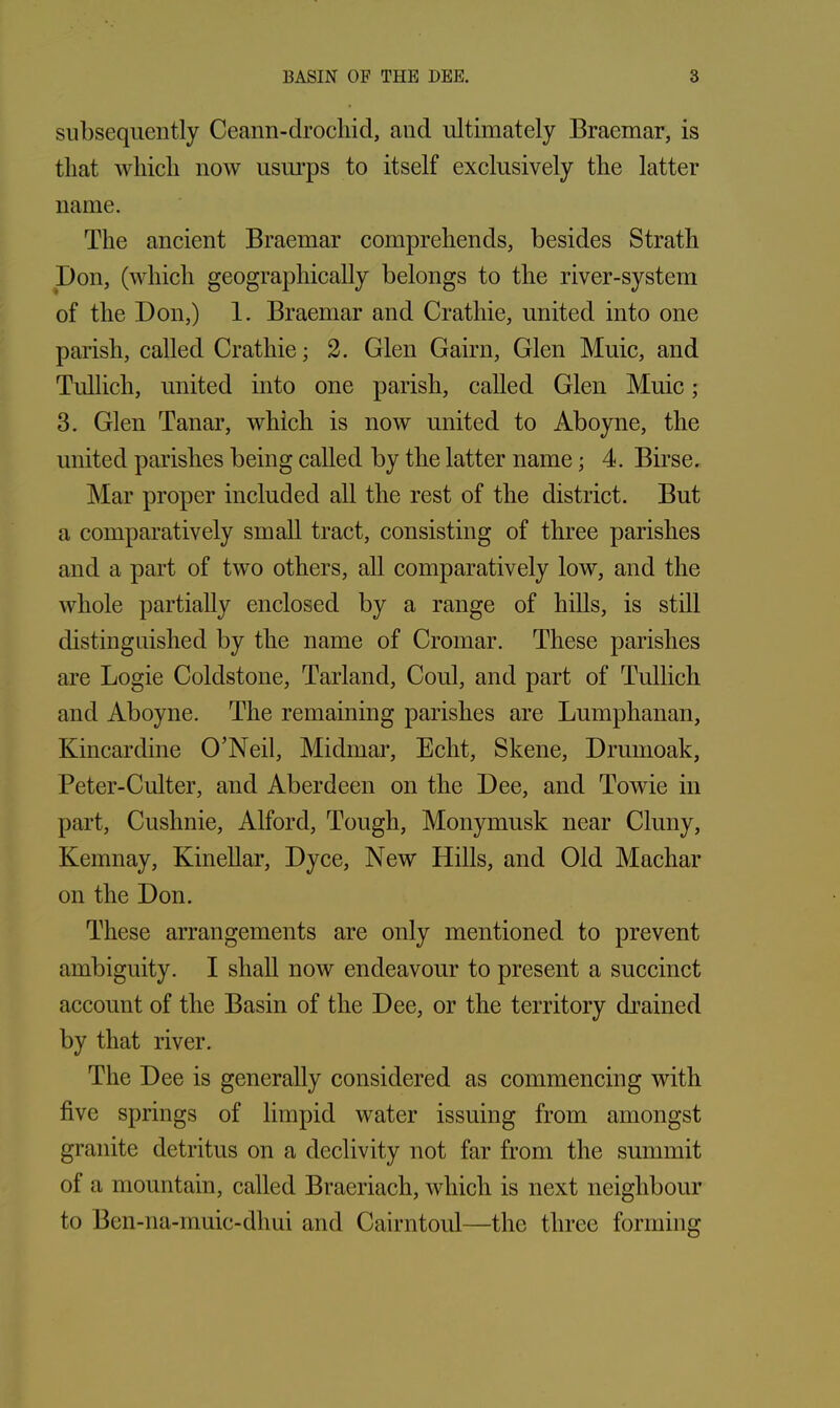 subsequently Ceann-drochid, and ultimately Braemar, is tliat which now usurps to itself exclusively the latter name. The ancient Braemar comprehends, besides Strath Don, (which geographically belongs to the river-system of the Don,) 1. Braemar and Crathie, united into one parish, called Crathie; 2. Glen Gairn, Glen Muic, and Tullich, united into one parish, called Glen Muic; 3. Glen Tanar, which is now united to Aboyne, the united parishes being called by the latter name; 4. Birse. Mar proper included all the rest of the district. But a comparatively small tract, consisting of three parishes and a part of two others, all comparatively low, and the whole partially enclosed by a range of hills, is still distinguished by the name of Cromar. These parishes are Logie Coldstone, Tarland, Coul, and part of Tullich and Aboyne. The remaining parishes are Lumphanan, Kincardine O’Neil, Midmar, Echt, Skene, Drumoak, Peter-Culter, and Aberdeen on the Dee, and Towie in part, Cuslmie, Alford, Tough, Monymusk near Cluny, Ivemnay, Kinellar, Dyce, New Hills, and Old Machar on the Don. These arrangements are only mentioned to prevent ambiguity. I shall now endeavour to present a succinct account of the Basin of the Dee, or the territory drained by that river. The Dee is generally considered as commencing with five springs of limpid water issuing from amongst granite detritus on a declivity not far from the summit of a mountain, called Braeriach, which is next neighbour to Ben-na-muic-dhui and Cairntoul—the three forming