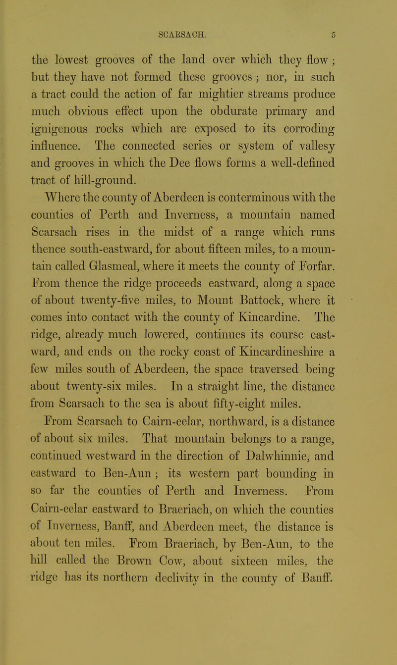the lowest grooves of the land over which they flow ; but they have not formed these grooves ; nor, in such a tract could the action of far mightier streams produce much obvious effect upon the obdurate primary and ignigenous rocks which are exposed to its corroding influence. The connected series or system of vallesy and grooves in which the Dee flows forms a well-defined tract of hill-ground. Where the county of Aberdeen is conterminous with the counties of Perth and Inverness, a mountain named Scarsach rises in the midst of a range which runs thence south-eastward, for about fifteen miles, to a moun- tain called Glasmeal, where it meets the county of Forfar. From thence the ridge proceeds eastward, along a space of about twenty-five miles, to Mount Battock, where it comes into contact with the county of Kincardine. The ridge, already much lowered, continues its course east- ward, and ends on the rocky coast of Kincardineshire a few miles south of Aberdeen, the space traversed being about twenty-six miles. In a straight line, the distance from Scarsach to the sea is about fifty-eight miles. From Scarsach to Cairn-eelar, northward, is a distance of about six miles. That mountain belongs to a range, continued westward in the direction of Dalwhinnie, and eastward to Ben-Aun ; its western part bounding in so far the counties of Perth and Inverness. From Cairn-eelar eastward to Braeriach, on which the counties of Inverness, Banff, and Aberdeen meet, the distance is about ten miles. From Braeriach, by Ben-Aun, to the hill called the Brown Cow, about sixteen miles, the ridge has its northern declivity in the county of Banff.