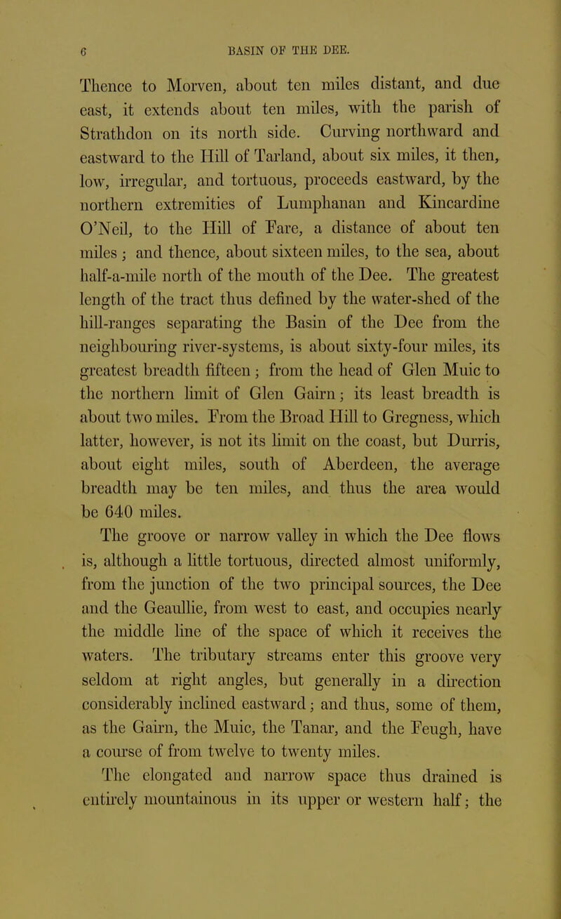 Thence to Morven, about ten miles distant, and due east, it extends about ten miles, with the parish of Stratlidon on its north side. Curving northward and eastward to the Iiill of Tarland, about six miles, it then, low, irregular, and tortuous, proceeds eastward, by the northern extremities of Lumphanan and Kincardine O’Neil, to the Hill of Tare, a distance of about ten miles ; and thence, about sixteen miles, to the sea, about half-a-mile north of the mouth of the Dee. The greatest length of the tract thus defined by the water-shed of the liill-ranges separating the Basin of the Dee from the neighbouring river-systems, is about sixty-four miles, its greatest breadth fifteen ; from the head of Glen Muic to the northern limit of Glen Gairn; its least breadth is about two miles. From the Broad Hill to Gregness, which latter, however, is not its limit on the coast, but Durris, about eight miles, south of Aberdeen, the average breadth may be ten miles, and thus the area would be 040 miles. The groove or narrow valley in which the Dee flows is, although a little tortuous, directed almost uniformly, from the junction of the two principal sources, the Dee and the Geaullie, from wrest to east, and occupies nearly the middle line of the space of which it receives the waters. The tributary streams enter this groove very seldom at right angles, but generally in a direction considerably inclined eastward; and thus, some of them, as the Gairn, the Muic, the Tanar, and the Feugh, have a course of from twelve to twenty miles. The elongated and narrow space thus drained is entirely mountainous in its upper or western half; the