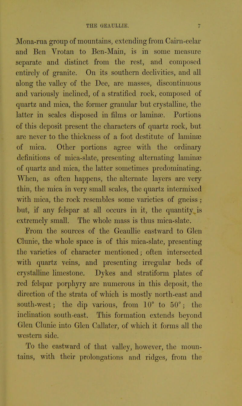Mona-rua group of mountains, extending from Cairn-eelar and Ben Vrotan to Ben-Main, is in some measure separate and distinct from the rest, and composed entirely of granite. On its southern declivities, and all along the valley of the Dee, are masses, discontinuous and variously inclined, of a stratified rock, composed of quartz and mica, the former granular but crystalline, the latter in scales disposed in films or laminae. Portions of this deposit present the characters of quartz rock, but are never to the thickness of a foot destitute of laminae of mica. Other portions agree with the ordinary definitions of mica-slate, presenting alternating laminae of quartz and mica, the latter sometimes predominating. When, as often happens, the alternate layers are very thin, the mica in very small scales, the quartz intermixed with mica, the rock resembles some varieties of gneiss ; but, if any felspar at all occurs in it, the quantity is extremely small. The whole mass is thus mica-slate. Prom the sources of the Geaullie eastward to Glen Clunie, the whole space is of this mica-slate, presenting the varieties of character mentioned; often intersected with quartz veins, and presenting irregular beds of crystalline limestone. Dykes and stratiform plates of red felspar porphyry are numerous in this deposit, the direction of the strata of which is mostly north-east and south-west; the dip various, from 10° to 50°; the inclination south-east. This formation extends beyond Glen Clunie into Glen Callater, of which it forms all the western side. To the eastward of that valley, however, the moun- tains, with their prolongations and ridges, from the