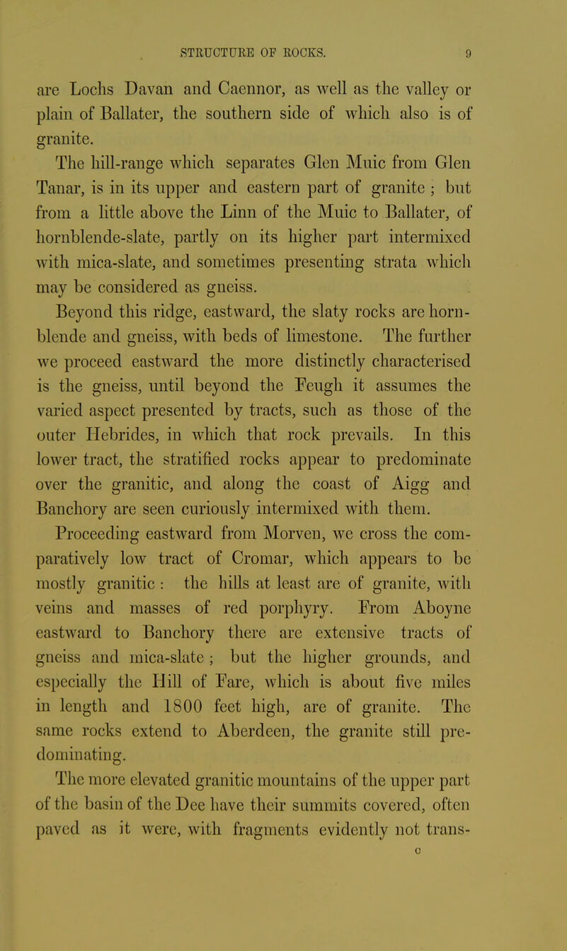 are Lochs Davan and Caennor, as well as the valley or plain of Ballater, the southern side of which also is of granite. The hill-range which separates Glen Muic from Glen Tanar, is in its upper and eastern part of granite ; but from a little above the Linn of the Muic to Ballater, of hornblende-slate, partly on its higher part intermixed with mica-slate, and sometimes presenting strata which may be considered as gneiss. Beyond this ridge, eastward, the slaty rocks are horn- blende and gneiss, with beds of limestone. The further we proceed eastward the more distinctly characterised is the gneiss, until beyond the Feugh it assumes the varied aspect presented by tracts, such as those of the outer Hebrides, in which that rock prevails. In this lower tract, the stratified rocks appear to predominate over the granitic, and along the coast of Aigg and Banchory are seen curiously intermixed with them. Proceeding eastward from Morven, we cross the com- paratively low tract of Cromar, which appears to be mostly granitic : the hills at least are of granite, with veins and masses of red porphyry. From Aboyne eastward to Banchory there are extensive tracts of gneiss and mica-slate; but the higher grounds, and especially the Hill of Fare, which is about five miles in length and 1800 feet high, are of granite. The same rocks extend to Aberdeen, the granite still pre- dominating. The more elevated granitic mountains of the upper part of the basin of the Dee have their summits covered, often paved as it were, with fragments evidently not trans- 0