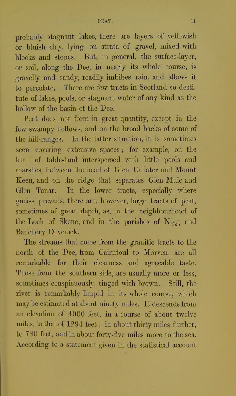 probably stagnant lakes, there are layers of yellowish or bluish clay, lying on strata of gravel, mixed with blocks and stones. But, in general, the surface-layer, or soil, along the Dee, in nearly its whole course, is gravelly and sandy, readily imbibes rain, and allows it to percolate. There are few tracts in Scotland so desti- tute of lakes, pools, or stagnant water of any kind as the hollow of the basin of the Dee. Peat does not form in great quantity, except in the few swampy hollows, and on the broad backs of some of the hill-ranges. In the latter situation, it is sometimes seen covering extensive spaces; for example, on the kind of table-land interspersed with little pools and marshes, between the head of Glen Callater and Mount Keen, and on the ridge that separates Glen Muic and Glen Tanar. In the lower tracts, especially where gneiss prevails, there are, however, large tracts of peat, sometimes of great depth, as, in the neighbourhood of the Loch of Skene, and in the parishes of Nigg and Banchory Devenick. The streams that come from the granitic tracts to the north of the Dee, from Cairntoul to Morven, are all remarkable for their clearness and agreeable taste. Those from the southern side, are usually more or less, sometimes conspicuously, tinged with brown. Still, the river is remarkably limpid in its whole course, which may be estimated at about ninety miles. It descends from an elevation of 4000 feet, in a course of about twelve miles, to that of 1294 feet; in about thirty miles further, to 780 feet, and in about forty-five miles more to the sea. According to a statement given in the statistical account