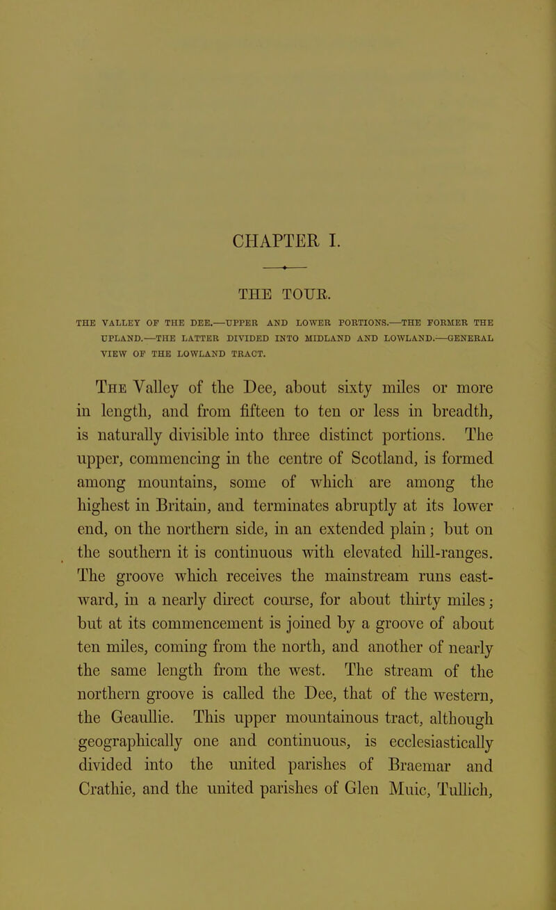 CHAPTER I. THE TOUR. THE VALLEY OF THE DEE.—UPPER AND LOWER PORTIONS.—THE FORMER THE UPLAND.—THE LATTER DIVIDED INTO MIDLAND AND LOWLAND.—GENERAL VIEW OF THE LOWLAND TRACT. The Valley of the Dee, about sixty miles or more in length, and from fifteen to ten or less in breadth, is naturally divisible into three distinct portions. The upper, commencing in the centre of Scotland, is formed among mountains, some of which are among the highest in Britain, and terminates abruptly at its lower end, on the northern side, in an extended plain • but on the southern it is continuous with elevated hill-ranges. The groove which receives the mainstream runs east- ward, in a nearly direct course, for about thirty miles; but at its commencement is joined by a groove of about ten miles, coming from the north, and another of nearly the same length from the west. The stream of the northern groove is called the Dee, that of the western, the Geaullie. This upper mountainous tract, although geographically one and continuous, is ecclesiastically divided into the united parishes of Braemar and Crathie, and the united parishes of Glen Muic, Tullich,