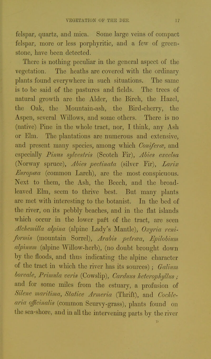 felspar, quartz, and mica. Some large veins of compact felspar, more or less porphyritic, and a few of green- stone, have been detected. There is nothing peculiar in the general aspect of the vegetation. The heaths are covered with the ordinary plants found everywhere in such situations. The same is to be said of the pastures and fields. The trees of natural growth are the Alder, the Birch, the Hazel, the Oak, the Mountain-asli, the Bird-cherry, the Aspen, several Willows, and some others. There is no (native) Pine in the whole tract, nor, I think, any Ash or Elm. The plantations are numerous and extensive, and present many species, among which Conifer ee, and especially Pinus sylvestris (Scotch Eir), Abies excelsa (Norway spruce), Abies pectinata (silver Eir), Larix Europcea (common Larch), are the most conspicuous. Next to them, the Ash, the Beech, and the broad- leaved Elm, seem to thrive best. But many plants are met with interesting to the botanist. In the bed of the river, on its pebbly beaches, and in the flat islands which occur in the lower part of the tract, are seen Alchemitta alpina (alpine Lady’s Mantle), Oxyria reni- formis (mountain Sorrel), Arabis petrcea, Epilobium alpinum (alpine Willow-herb), (no doubt brought down by the floods, and thus indicating the alpine character of the tract in which the river has its sources) ; Galium bore ale, Primula veris (Cowslip), Carduus heteropliyllus; and for some miles from the estuary, a profusion of Silene mantima, Statice Armeria (Thrift), and Cochle- aria officinalis (common Scurvy-grass), plants found on the sea-sliore, and in all the intervening parts by the river i)