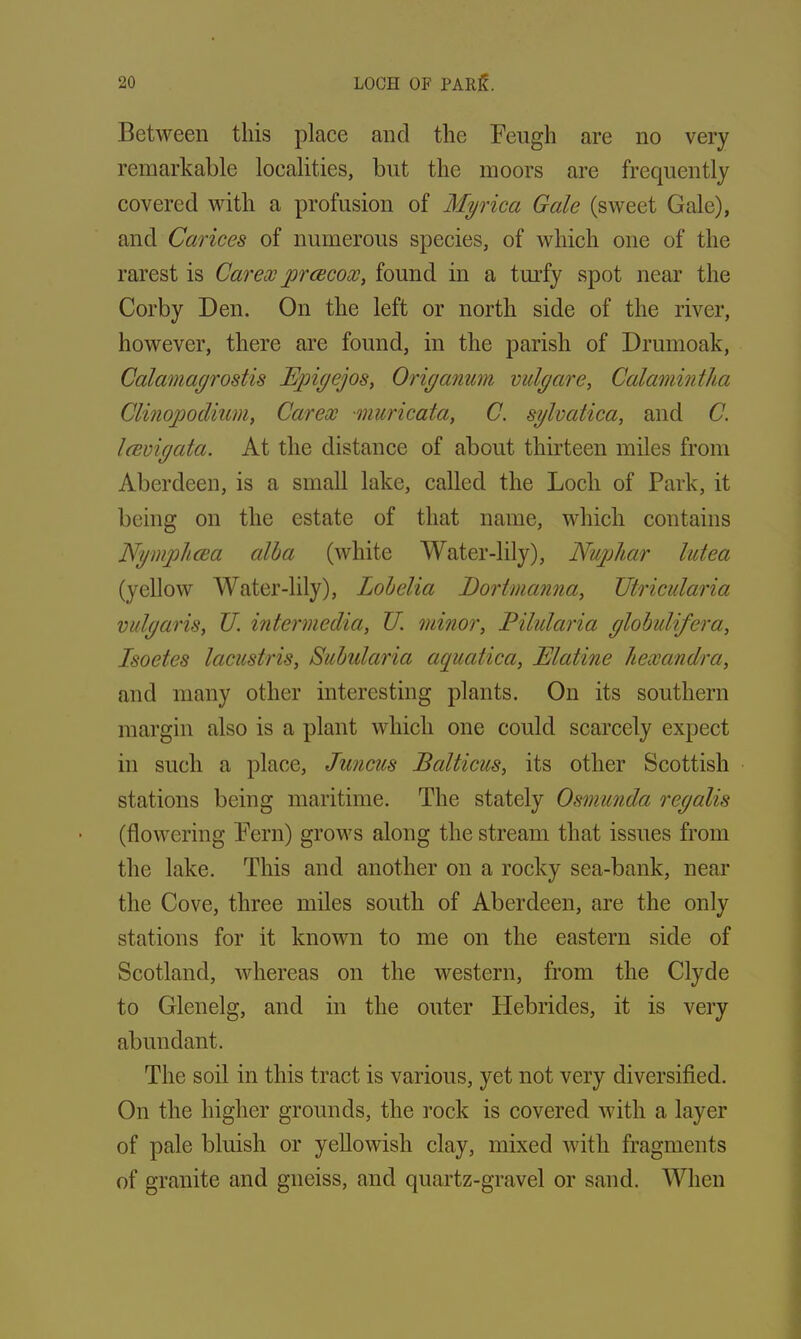 Between this place and the Feugh are no very remarkable localities, but the moors are frequently covered with a profusion of Myrica Gale (sweet Gale), and Carices of numerous species, of which one of the rarest is Car ex yprcecox, found in a turfy spot near the Corby Den. On the left or north side of the river, however, there are found, in the parish of Drumoak, Calamagrostis Eyngejos, Origanum vulgare, Calamintha Clinojjodium, Carex muricata, C. sylvatica, and C. laevigata. At the distance of about thirteen miles from Aberdeen, is a small lake, called the Loch of Park, it being on the estate of that name, which contains Nymplicea alba (white Water-lily), Nuphar lutea (yellow Water-lily), Lobelia Bort manna, Utricularia vulgaris, U. intermedia, U. minor, Pilularia globulifera, Isoetes lacustris, Subularia aquatica, Elatine Uexandra, and many other interesting plants. On its southern margin also is a plant which one could scarcely expect in such a place, Juncus Balticus, its other Scottish stations being maritime. The stately Osmunda regalis (flowering Fern) grows along the stream that issues from the lake. This and another on a rocky sea-bank, near the Cove, three miles south of Aberdeen, are the only stations for it known to me on the eastern side of Scotland, whereas on the western, from the Clyde to Glenelg, and in the outer Hebrides, it is very abundant. The soil in this tract is various, yet not very diversified. On the higher grounds, the rock is covered with a layer of pale bluish or yellowish clay, mixed with fragments of granite and gneiss, and quartz-gravel or sand. When
