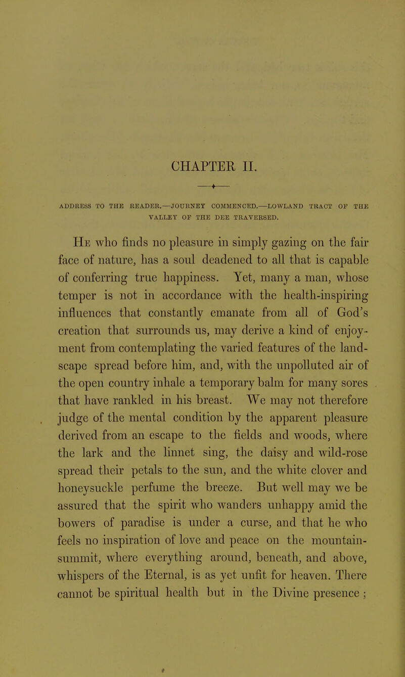 —*— ADDRESS TO THE READER.—JOURNEY COMMENCED.—LOWLAND TRACT OP THE VALLEY OF THE DEE TRAVERSED. He who finds no pleasure in simply gazing on the fair face of nature, has a sold deadened to all that is capable of conferring true happiness. Yet, many a man, whose temper is not in accordance with the health-inspiring influences that constantly emanate from all of God’s creation that surrounds us, may derive a kind of enjoy - ment from contemplating the varied features of the land- scape spread before him, and, with the unpolluted air of the open country inhale a temporary balm for many sores that have rankled in his breast. We may not therefore judge of the mental condition by the apparent pleasure derived from an escape to the fields and woods, where the lark and the linnet sing, the daisy and wild-rose spread their petals to the sun, and the white clover and honeysuckle perfume the breeze. But well may we be assured that the spirit who wanders unhappy amid the bowers of paradise is under a curse, and that he who feels no inspiration of love and peace on the mountain- summit, where everything around, beneath, and above, whispers of the Eternal, is as yet unfit for heaven. There cannot be spiritual health but in the Divine presence ;