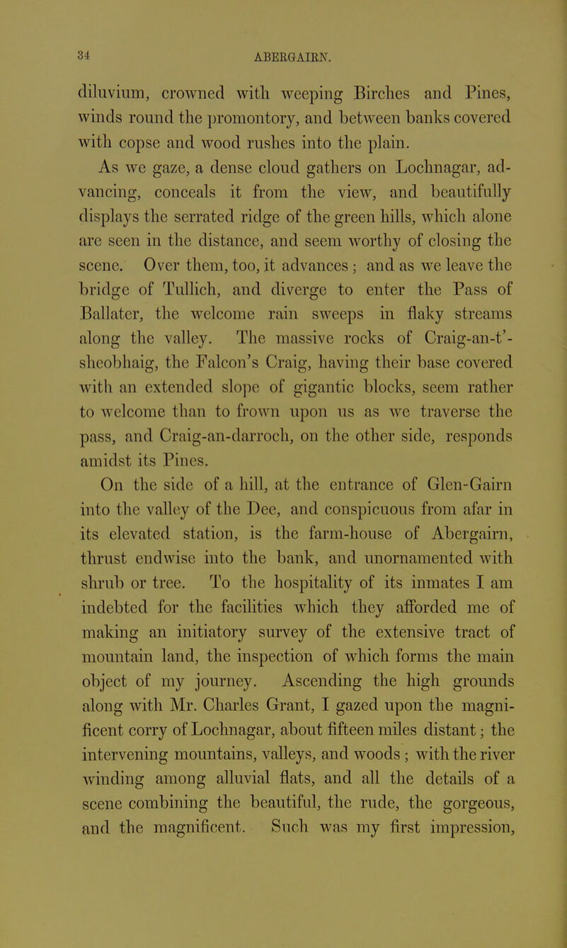 diluvium, crowned with weeping Birches and Pines, winds round the promontory, and between banks covered with copse and wood rushes into the plain. As we gaze, a dense cloud gathers on Lochnagar, ad- vancing, conceals it from the view, and beautifully displays the serrated ridge of the green hills, which alone are seen in the distance, and seem worthy of closing the scene. Over them, too, it advances ; and as we leave the bridge of Tullich, and diverge to enter the Pass of Ballater, the welcome rain sweeps in flaky streams along the valley. The massive rocks of Craig-an-t’- sheobhaig, the Falcon’s Craig, having their base covered with an extended slope of gigantic blocks, seem rather to welcome than to frown upon us as we traverse the pass, and Craig-an-darroch, on the other side, responds amidst its Pines. On the side of a hill, at the entrance of Glen-Gairn into the valley of the Dee, and conspicuous from afar in its elevated station, is the farm-house of Abergairn, thrust endwise into the bank, and unornamented with shrub or tree. To the hospitality of its inmates I am indebted for the facilities which they afforded me of making an initiatory survey of the extensive tract of mountain land, the inspection of which forms the main object of my journey. Ascending the high grounds along with Mr. Charles Grant, I gazed upon the magni- ficent corry of Lochnagar, about fifteen miles distant; the intervening mountains, valleys, and woods; with the river winding among alluvial flats, and all the details of a scene combining the beautiful, the rude, the gorgeous, and the magnificent. Such was my first impression,