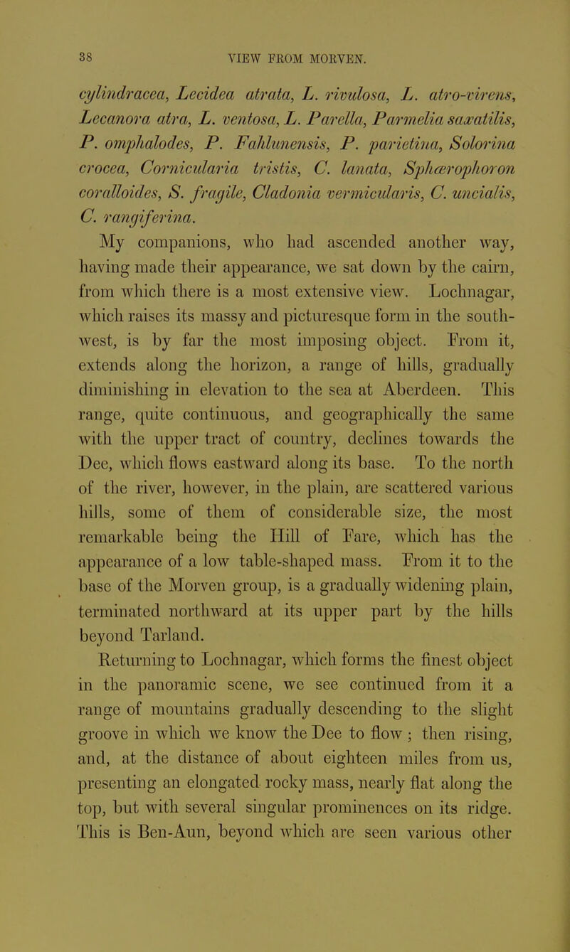 cylindracea, Lecidea atrata, L. rivulosa, L. atro-virens, Lecanora atra, L. ventosa, L. Parella, Parmelia saxatilis, P. omphalodes, P. Fahlunensis, P. parietina, Solorina crocea, Cornicularia tristis, C. lanata, Splicer op!i or on coralloides, S. fragile, Cladonia vermicularis, C. uncialis, C. rangiferina. My companions, who had ascended another way, having made their appearance, we sat down by the cairn, from which there is a most extensive view. Lochnagar, which raises its massy and picturesque form in the south- west, is by far the most imposing object. Prom it, extends along the horizon, a range of hills, gradually diminishing in elevation to the sea at Aberdeen. This range, quite continuous, and geographically the same with the upper tract of country, declines towards the Dee, which flows eastward along its base. To the north of the river, however, in the plain, are scattered various hills, some of them of considerable size, the most remarkable being the Hill of Pare, which has the appearance of a low table-shaped mass. Prom it to the base of the Morven group, is a gradually widening plain, terminated northward at its upper part by the hills beyond Tarland. Returning to Lochnagar, which forms the finest object in the panoramic scene, we see continued from it a range of mountains gradually descending to the slight groove in which we know the Dee to flow : then rising:, D 7 o’ and, at the distance of about eighteen miles from us, presenting an elongated rocky mass, nearly flat along the top, but with several singular prominences on its ridge. This is Ben-Aun, beyond which are seen various other
