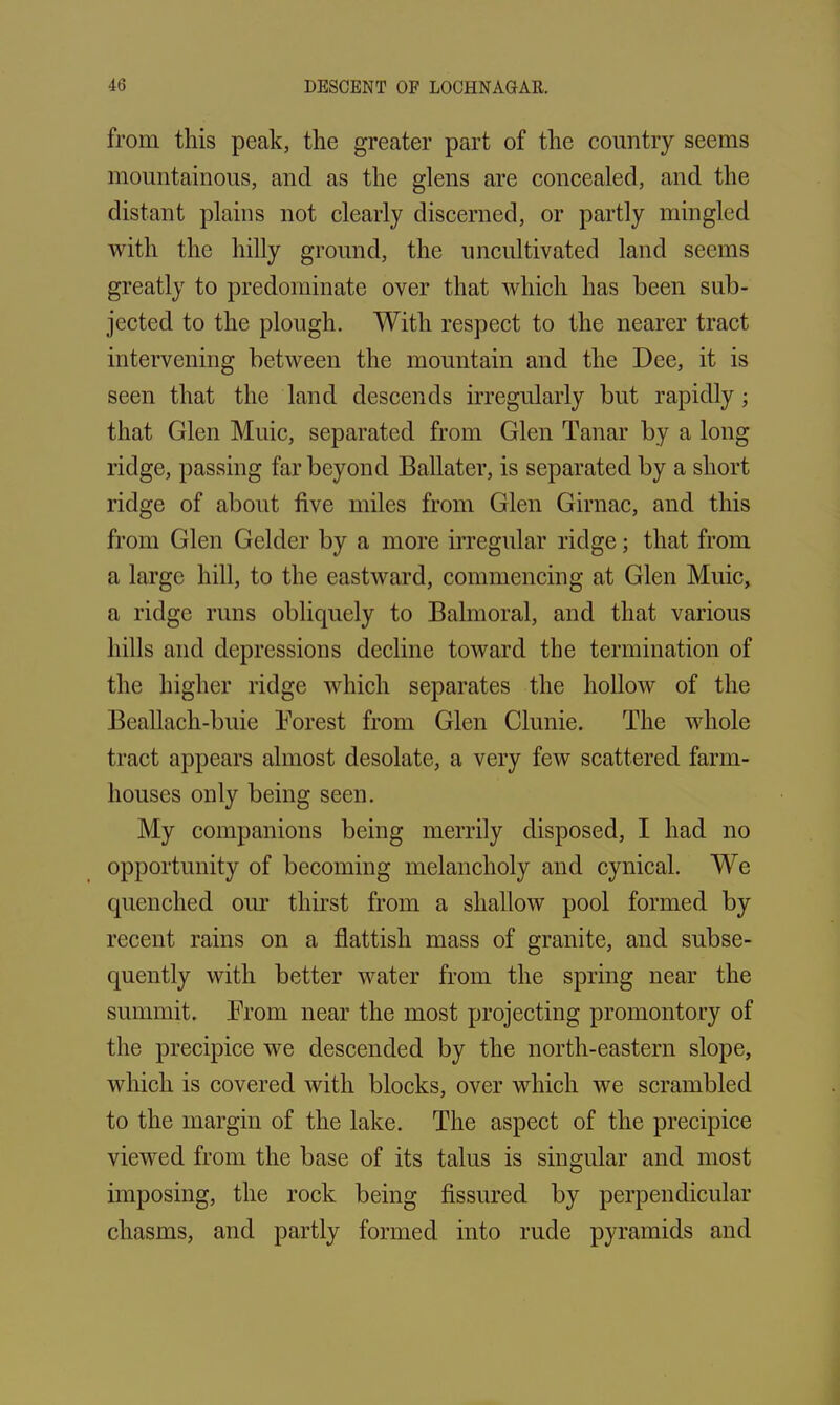 from this peak, the greater part of the country seems mountainous, and as the glens are concealed, and the distant plains not clearly discerned, or partly mingled with the hilly ground, the uncultivated land seems greatly to predominate over that which has been sub- jected to the plough. With respect to the nearer tract intervening between the mountain and the Dee, it is seen that the land descends irregularly but rapidly ; that Glen Muic, separated from Glen Tanar by a long ridge, passing far beyond Ballater, is separated by a short ridge of about five miles from Glen Girnac, and this from Glen Gelder by a more irregular ridge; that from a large hill, to the eastward, commencing at Glen Muic, a ridge runs obliquely to Balmoral, and that various hills and depressions decline toward the termination of the higher ridge which separates the hollow of the Beallach-buie Forest from Glen Clunie. The whole tract appears almost desolate, a very few scattered farm- houses only being seen. My companions being merrily disposed, I had no opportunity of becoming melancholy and cynical. We quenched our thirst from a shallow pool formed by recent rains on a flattish mass of granite, and subse- quently with better water from the spring near the summit. From near the most projecting promontory of the precipice we descended by the north-eastern slope, which is covered with blocks, over which we scrambled to the margin of the lake. The aspect of the precipice viewed from the base of its talus is singular and most imposing, the rock being fissured by perpendicular chasms, and partly formed into rude pyramids and