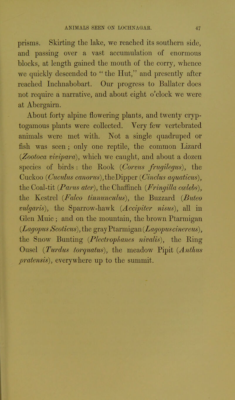prisms. Skirting the lake, we reached its southern side, and passing over a vast accumulation of enormous blocks, at length gained the mouth of the corry, whence we quickly descended to “the Hut,” and presently after reached Inchnabobart. Our progress to Ballater does not require a narrative, and about eight o’clock we were at Abergairn. About forty alpine flowering plants, and twenty cryp- togamous plants were collected. Very few vertebrated animals were met with. Not a single quadruped or fish was seen; only one reptile, the common Lizard (Zootoca vivipara), which we caught, and about a dozen species of birds : the Rook (Corvus frugilegus), the Cuckoo (Cuculus the Dipper (Cinclus aquations), the Coal-tit (Parus ater), the Chaffinch (Fringilla ccelebs), the Kestrel (Falco tinnunculus), the Buzzard (Buteo vulgaris), the Sparrow-hawk (Accipiter nisus), all in Glen Muic; and on the mountain, the brown Ptarmigan {Lagopus Scoticus), the gray Ptarmigan (Lagopuscinereus), the Snow Bunting (Plectrophanes nivalis), the Ring Ousel (Turdus torquatus), the meadow Pipit (Anthus jpratensis), everywhere up to the summit.