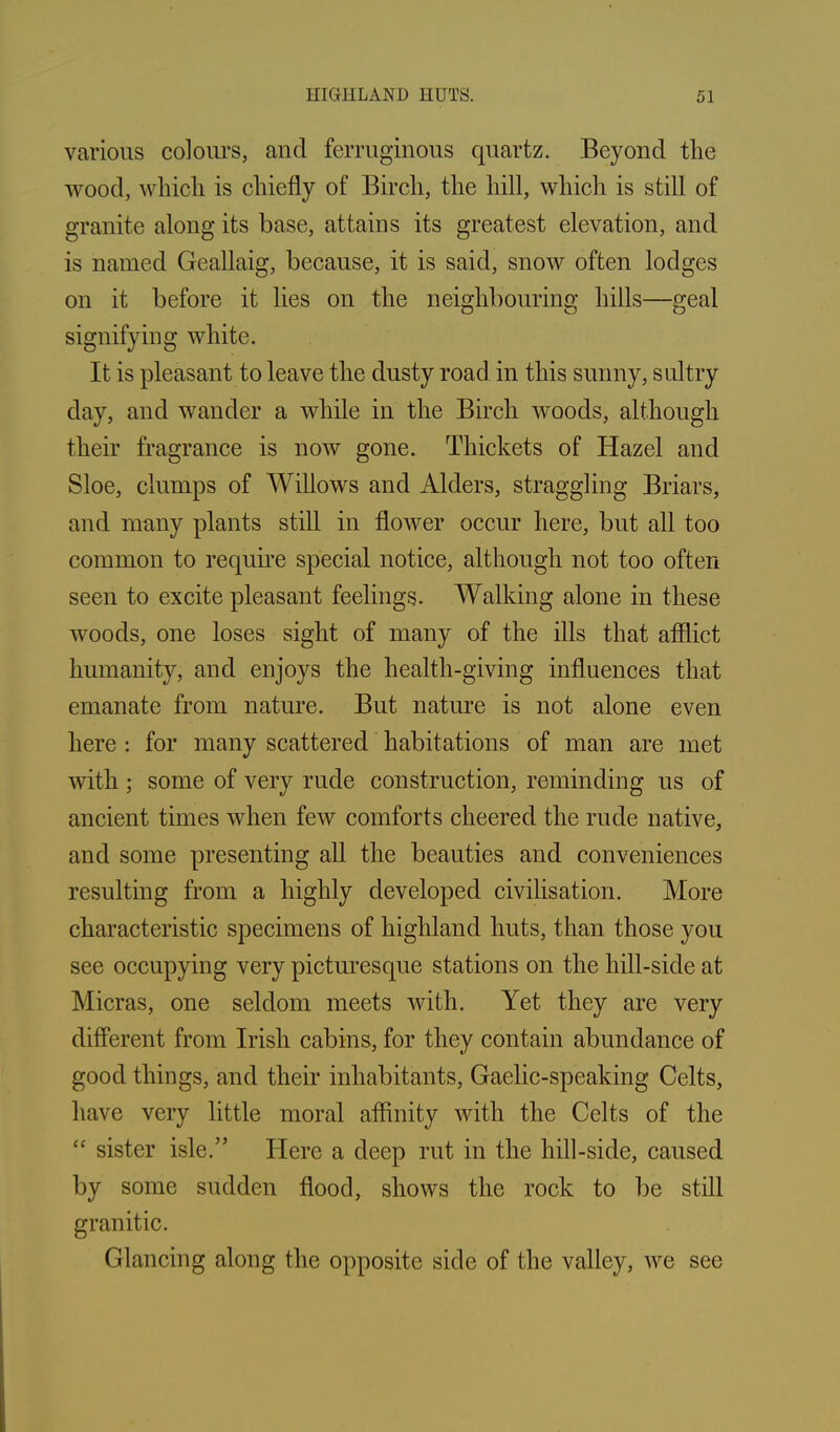 various colours, and ferruginous quartz. Beyond the wood, which is chiefly of Birch, the hill, which is still of granite along its base, attains its greatest elevation, and is named Geallaig, because, it is said, snow often lodges on it before it lies on the neighbouring hills—geal signifying white. It is pleasant to leave the dusty road in this sunny, sultry day, and wander a while in the Birch woods, although their fragrance is now gone. Thickets of Hazel and Sloe, clumps of Willows and Alders, straggling Briars, and many plants still in flower occur here, but all too common to require special notice, although not too often seen to excite pleasant feelings. Walking alone in these woods, one loses sight of many of the ills that afflict humanity, and enjoys the health-giving influences that emanate from nature. But nature is not alone even here : for many scattered habitations of man are met with ; some of very rude construction, reminding us of ancient times when few comforts cheered the rude native, and some presenting all the beauties and conveniences resulting from a highly developed civilisation. More characteristic specimens of highland huts, than those you see occupying very picturesque stations on the hill-side at Micras, one seldom meets with. Yet they are very different from Irish cabins, for they contain abundance of good things, and their inhabitants, Gaelic-speaking Celts, have very little moral affinity with the Celts of the “ sister isle.” Here a deep rut in the hill-side, caused by some sudden flood, shows the rock to be still granitic. Glancing along the opposite side of the valley, Ave see