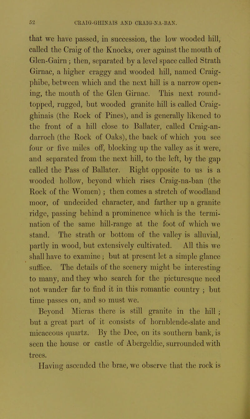 that we have passed, in succession, the low wooded hill, called the Craig of the Knocks, over against the mouth of Glen-Gairn ; then, separated by a level space called Strath Girnac, a higher craggy and wooded hill, named Craig- pliibe, between which and the next hill is a narrow open- ing, the mouth of the Glen Girnac. This next round- topped, rugged, but wooded granite hill is called Craig- ghinais (the Rock of Pines), and is generally likened to the front of a hill close to Ballater, called Craig-an- darroch (the Rock of Oaks), the back of which you see four or live miles off, blocking up the valley as it were, and separated from the next hill, to the left, by the gap called the Pass of Ballater. Right opposite to us is a wooded hollow, beyond which rises Craig-na-ban (the Rock of the Women) ; then comes a stretch of woodland moor, of undecided character, and farther up a granite ridge, passing behind a prominence which is the termi- nation of the same hill-range at the foot of which we stand. The strath or bottom of the valley is alluvial, partly in wood, but extensively cultivated. All this we shall have to examine; but at present let a simple glance suffice. The details of the scenery might be interesting to many, and they who search for the picturesque need not wander far to find it in this romantic country ; but time passes on, and so must we. Beyond Micras there is still granite in the hill ; but a great part of it consists of hornblende-slate and micaceous quartz. By the Dee, on its southern bank, is seen the house or castle of Abergeldie, surrounded with trees. Having ascended the brae, we observe that the rock is