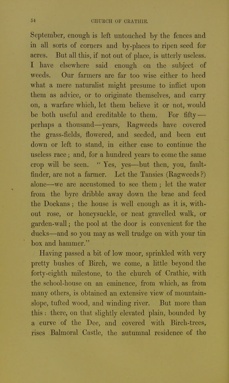 September, enough is left untouched by the fences and in all sorts of corners and by-places to ripen seed for acres. But all this, if not out of place, is utterly useless. I have elsewhere said enough on the subject of weeds. Our farmers are far too wise either to heed what a mere naturalist might presume to inflict upon them as advice, or to originate themselves, and carry on, a warfare which, let them believe it or not, would be both useful and creditable to them. Bor fifty — perhaps a thousand—years, Ragweeds have covered the grass-fields, flowered, and seeded, and been cut down or left to stand, in either case to continue the useless race; and, for a hundred years to come the same crop will be seen. “ Yes, yes—but then, you, fault- finder, are not a farmer. Let the Tansies (Ragweeds ?) alone—we are accustomed to see them ; let the water from the byre dribble away down the brae and feed the Dockans; the house is well enough as it is, with- out rose, or honeysuckle, or neat gravelled walk, or garden-wall; the pool at the door is convenient for the ducks—and so you may as well trudge on with your tin box and hammer.” Having passed a bit of low moor, sprinkled with very pretty bushes of Birch, we come, a little beyond the forty-eighth milestone, to the church of Crathie, with the school-house on an eminence, from which, as from many others, is obtained an extensive view of mountain- slope, tufted wood, and winding river. But more than this : there, on that slightly elevated plain, bounded by a curve of the Dee, and covered with Birch-trees, rises Balmoral Castle, the autumnal residence of the