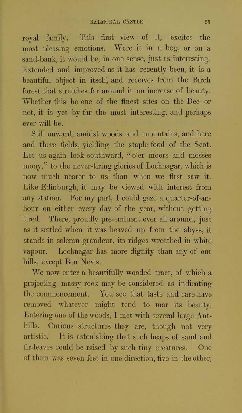 royal family. This first view of it, excites the most pleasing emotions. Were it in a bog, or on a sand-bank, it would be, in one sense, just as interesting. Extended and improved as it has recently been, it is a beautiful object in itself, and receives from the Birch forest that stretches far around it an increase of beauty. Whether this be one of the finest sites on the Dee or not, it is yet by far the most interesting, and perhaps ever will be. Still onward, amidst woods and mountains, and here and there fields, yielding the staple food of the Scot. Let us again look southward, “ o’er moors and mosses mony,” to the never-tiring glories of Lochnagar, which is now much nearer to us than when we first saw it. Like Edinburgh, it may be viewed with interest from any station. Eor my part, I could gaze a quarter-of-an- hour on either every day of the year, without getting tired. There, proudly pre-eminent over all around, just as it settled when it was heaved up from the abyss, it stands in solemn grandeur, its ridges wreathed in white vapour. Lochnagar has more dignity than any of our hills, except Ben Nevis. We now enter a beautifully wooded tract, of which a projecting massy rock may be considered as indicating the commencement. You see that taste and care have removed whatever might tend to mar its beauty. Entering one of the woods, I met with several large Ant- hills. Curious structures they are, though not very artistic. It is astonishing that such heaps of sand and fir-leaves could be raised by such tiny creatures. One of them was seven feet in one direction, five in the other,