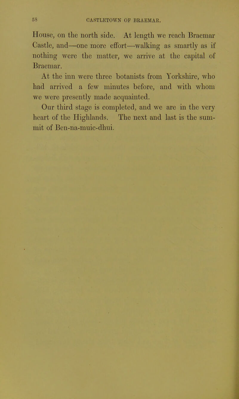 House, on the north side. At length we reach Braemar Castle, and—one more effort—-walking as smartly as if nothing were the matter, we arrive at the capital of Braemar. At the inn were three botanists from Yorkshire, who had arrived a few minutes before, and with whom we were presently made acquainted. Our third stage is completed, and we are in the very heart of the Highlands. The next and last is the sum- mit of Ben-na-muic-dhui.