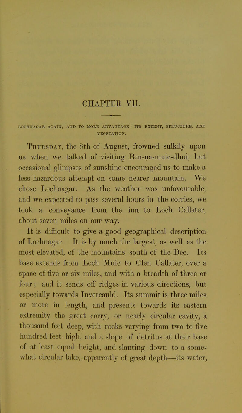 ♦ LOCHNAGAR AGAIN, AND TO MORE ADVANTAGE : ITS EXTENT, STRUCTURE, AND VEGETATION. Thursday, the 8th of August, frowned sulkily upon us when we talked of visiting Ben-na-muic-dhui, but occasional glimpses of sunshine encouraged us to make a less hazardous attempt on some nearer mountain. We chose Lochnagar. As the weather was unfavourable, and we expected to pass several hours in the corries, we took a conveyance from the inn to Loch Callater, about seven miles on our way. It is difficult to give a good geographical description of Lochnagar. It is by much the largest, as well as the most elevated, of the mountains south of the Dee. Its base extends from Loch Muic to Glen Callater, over a space of five or six miles, and with a breadth of three or four; and it sends off ridges in various directions, but especially towards Invercauld. Its summit is three miles or more in length, and presents towards its eastern extremity the great corry, or nearly circular cavity, a thousand feet deep, with rocks varying from two to five hundred feet high, and a slope of detritus at their base of at least equal height, and slanting down to a some- what circular lake, apparently of great depth—its water,