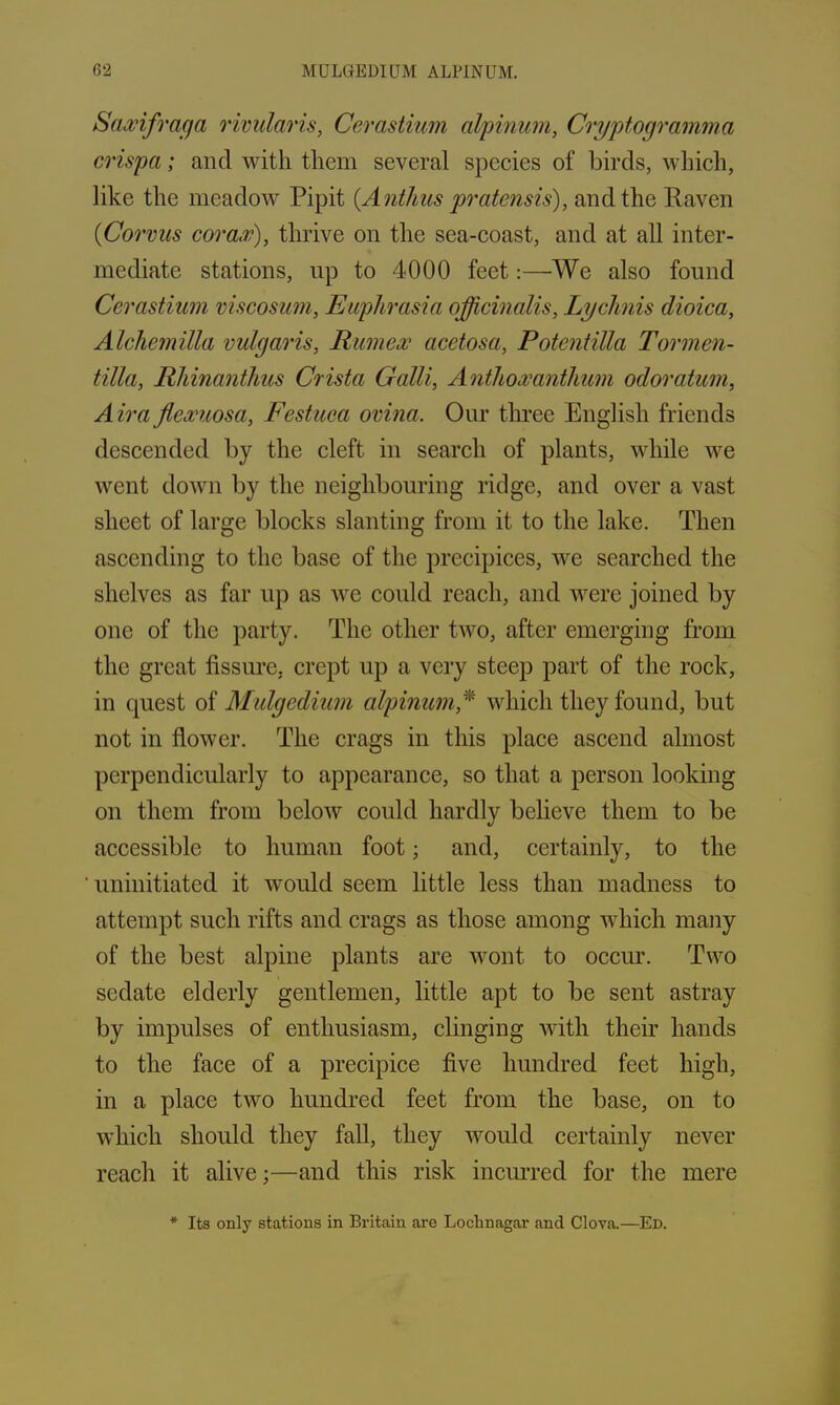 G2 MULGEDIUM ALPINUM. Saxifraga rivularis, Cerastium alpinum, Cryptogramma crispa; and with them several species of birds, which, like the meadow Pipit (Antlius pratensis), and the Raven 0Corvus corax), thrive on the sea-coast, and at all inter- mediate stations, up to 4000 feet:—We also found Cerastium viscosum, Euphrasia officinalis, Lychnis dioica, Alchemilla vulgaris, Rumex acetosa, Potentilla Tormen- tilla, Rhinanthus Crista Galli, Anthoxanthum odoratum, Airaflexuosa, Festuca ovina. Our three English friends descended by the cleft in search of plants, while we went down by the neighbouring ridge, and over a vast sheet of large blocks slanting from it to the lake. Then ascending to the base of the precipices, we searched the shelves as far up as we could reach, and were joined by one of the party. The other two, after emerging from the great fissure, crept up a very steep part of the rock, in quest of Mulgedium alpinum* which they found, but not in flower. The crags in this place ascend almost perpendicularly to appearance, so that a person looking on them from below could hardly believe them to be accessible to human foot; and, certainly, to the uninitiated it would seem little less than madness to attempt such rifts and crags as those among which many of the best alpine plants are wont to occur. Two sedate elderly gentlemen, little apt to be sent astray by impulses of enthusiasm, clinging with their hands to the face of a precipice five hundred feet high, in a place two hundred feet from the base, on to which should they fall, they would certainly never reach it alive;—and this risk incurred for the mere * Its only stations in Britain are Loclrnagar and Clova.—Ed.