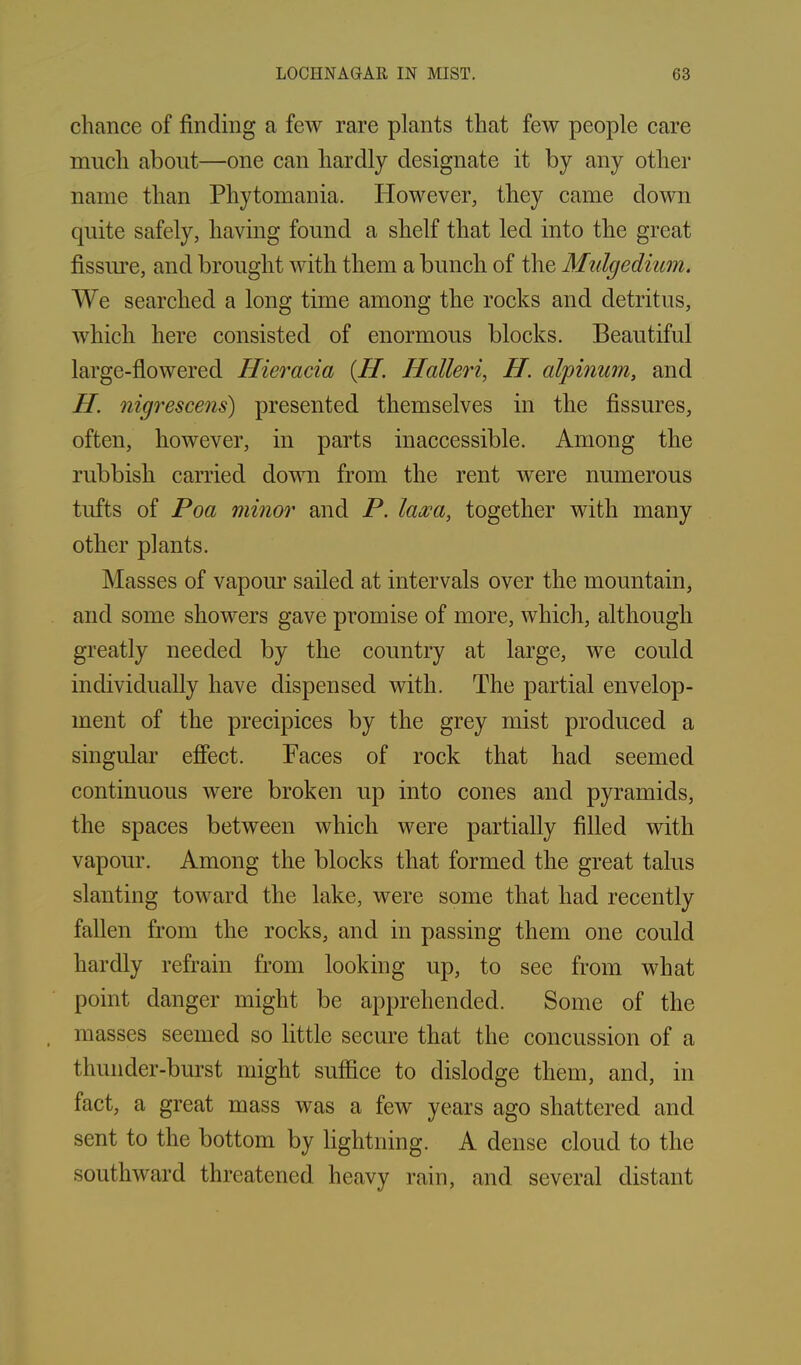 chance of finding a few rare plants that few people care much about—one can hardly designate it by any other name than Phytomania. However, they came down quite safely, having found a shelf that led into the great fissure, and brought with them a bunch of the Mulgedium. We searched a long time among the rocks and detritus, which here consisted of enormous blocks. Beautiful large-flowered Hieracia (H. Hcilleri, H. alpinum, and H. nigrescens) presented themselves in the fissures, often, however, in parts inaccessible. Among the rubbish carried down from the rent were numerous tufts of Poa minor and P. laoca, together with many other plants. Masses of vapour sailed at intervals over the mountain, and some showers gave promise of more, which, although greatly needed by the country at large, we could individually have dispensed with. The partial envelop- ment of the precipices by the grey mist produced a singular effect. Faces of rock that had seemed continuous were broken up into cones and pyramids, the spaces between which were partially filled with vapour. Among the blocks that formed the great talus slanting toward the lake, were some that had recently fallen from the rocks, and in passing them one could hardly refrain from looking up, to see from what point danger might be apprehended. Some of the masses seemed so little secure that the concussion of a thunder-burst might suffice to dislodge them, and, in fact, a great mass was a few years ago shattered and sent to the bottom by lightning. A dense cloud to the southward threatened heavy rain, and several distant