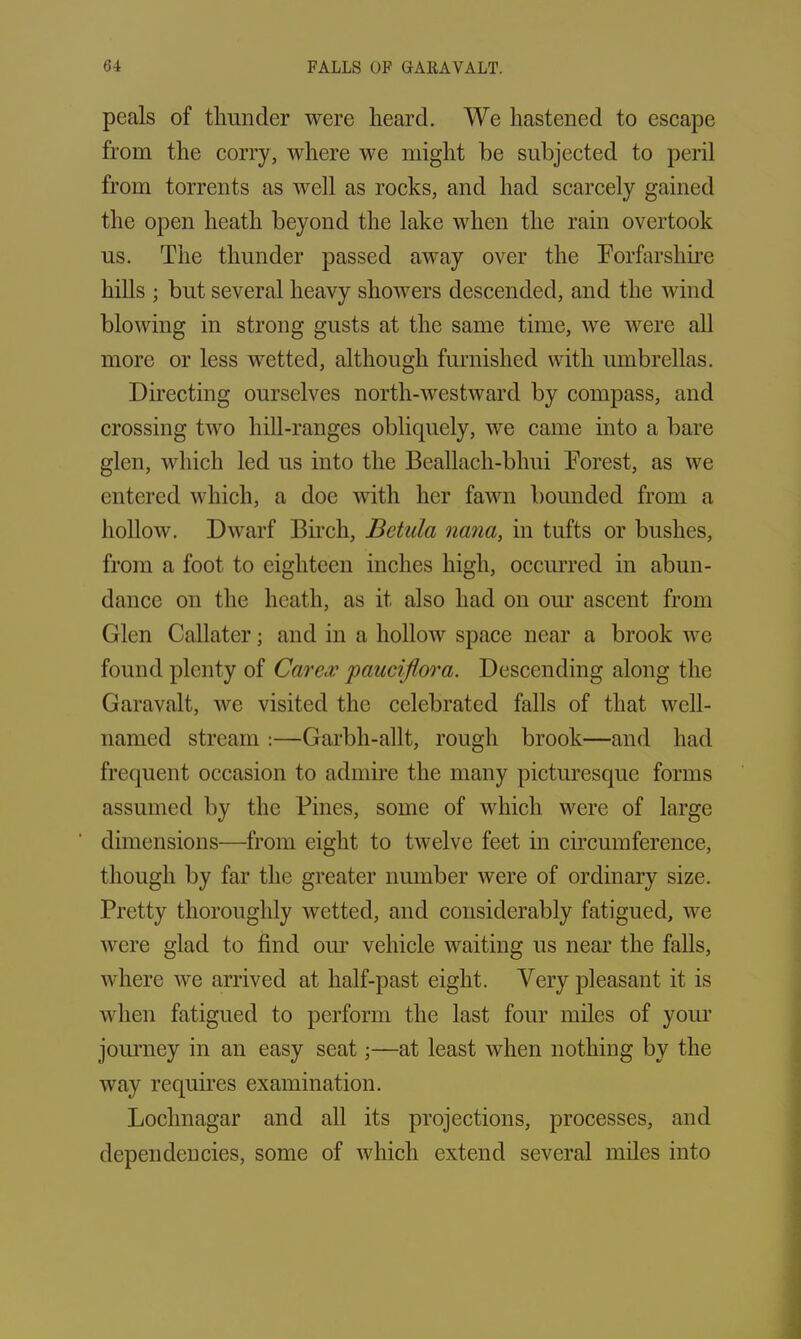 peals of thunder were heard. We hastened to escape from the corry, where we might be subjected to peril from torrents as well as rocks, and had scarcely gained the open heath beyond the lake when the rain overtook us. The thunder passed away over the Forfarshire hills ; but several heavy showers descended, and the wind blowing in strong gusts at the same time, we were all more or less wetted, although furnished with umbrellas. Directing ourselves north-westward by compass, and crossing two hill-ranges obliquely, we came into a bare glen, which led us into the Beallach-bhui Forest, as we entered which, a doe with her fawn bounded from a hollow. Dwarf Birch, Betula nana, in tufts or bushes, from a foot to eighteen inches high, occurred in abun- dance on the heath, as it also had on our ascent from Glen Callater; and in a hollow space near a brook we found plenty of Carex pauciflora. Descending along the Garavalt, we visited the celebrated falls of that well- named stream :—Garbh-allt, rough brook—and had frequent occasion to admire the many picturesque forms assumed by the Fines, some of which were of large dimensions—from eight to twelve feet in circumference, though by far the greater number were of ordinary size. Pretty thoroughly wetted, and considerably fatigued, we were glad to find our vehicle waiting us near the falls, where we arrived at half-past eight. Very pleasant it is when fatigued to perform the last four miles of your journey in an easy seat;—at least when nothing by the way requires examination. Loelmagar and all its projections, processes, and dependencies, some of which extend several miles into