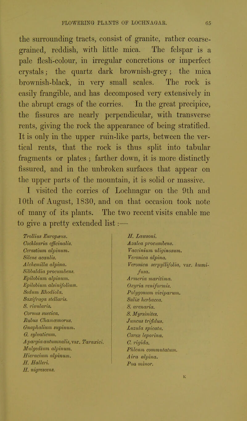 the surrounding tracts, consist of granite, rather coarse- grained, reddish, with little mica. The felspar is a pale flesh-colour, in irregular concretions or imperfect crystals j the quartz dark brownish-grey; the mica brownish-black, in very small scales. The rock is easily frangible, and has decomposed very extensively in the abrupt crags of the corries. In the great precipice, the fissures are nearly perpendicular, with transverse rents, giving the rock the appearance of being stratified. It is only in the upper ruin-like parts, between the ver- tical rents, that the rock is thus split into tabular fragments or plates ; farther down, it is more distinctly fissured, and in the unbroken surfaces that appear on the upper parts of the mountain, it is solid or massive. I visited the corries of Lochnagar on the 9th and 10th of August, 1830, and on that occasion took note of many of its plants. The two recent visits enable me to give a pretty extended list:— Trollius Europceus. Cochlearia officinalis. Cerastium alpinum. Silene acaulis. Alchemilla alpina. Sibbaldia procumbens. Epilobium alpinum. Epilobium alsinifolium. Sedum Rliodiola. Saxifraga stellaris. S. rivularis. Comas suecica. Rubus Chamcemorus. Gnaphalium supinum. G. sylvaticum. A pargia aulvmnalis, var. Taraxici. Mulgedium alpinwm. Ilieracium alpinum . II. Halleri. II. nigrescens. H. Lawsoni. Azalea procumbens. Vaccinium uliginosum. Veronica alpina. Veronica sevpyllifolia, var. humi- fusa. Armenia maritima. Oxyria reniformis. Polygonum viviparum. Salix herbacea. S. arenaria. S. Myrsinites. Juncus trifidus. Luzula spicata. Carex leporina. C. rigicla. Phleum commutalum. Air a alpina. Poa minor.