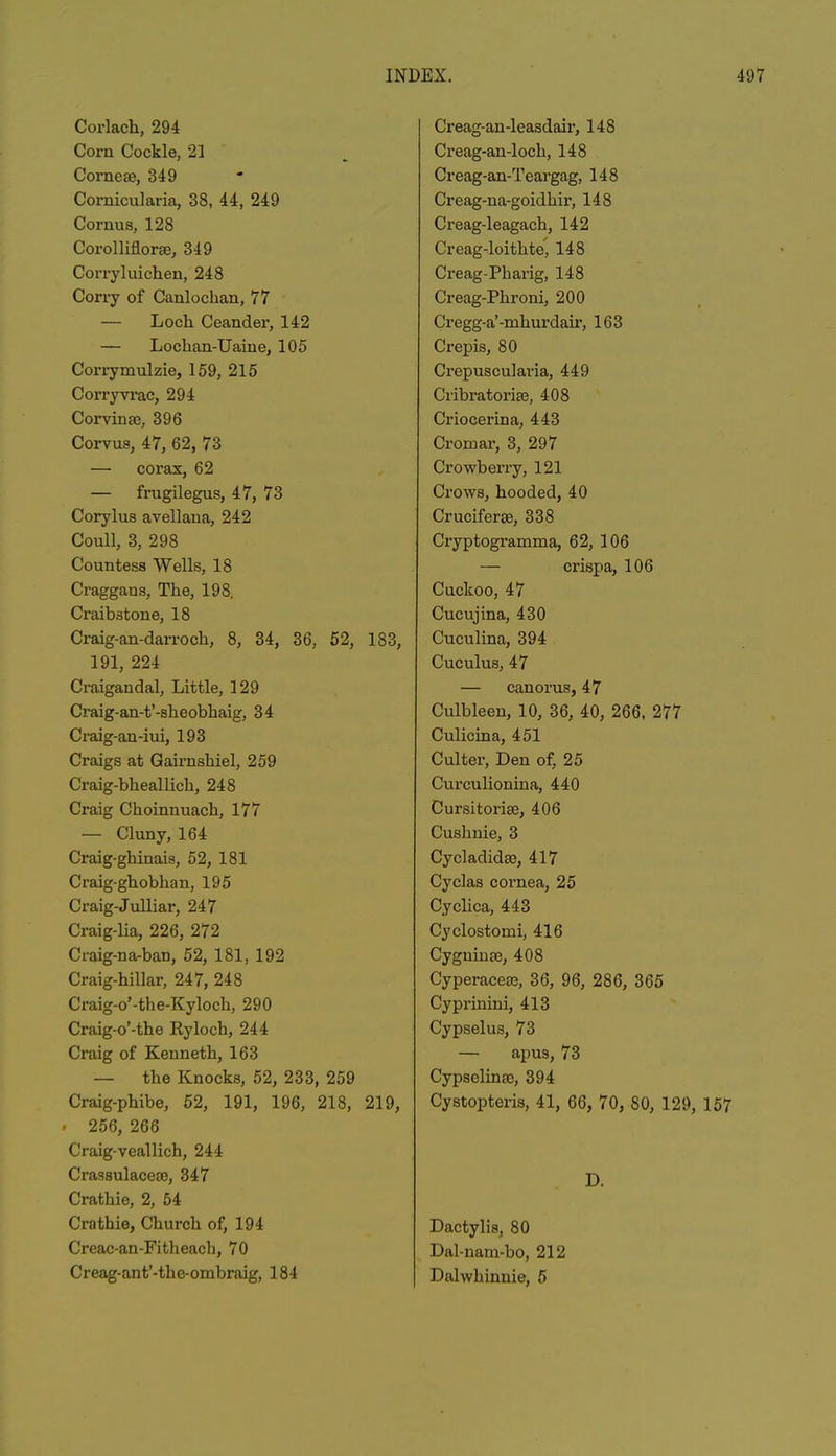 Corlach, 294 Com Cockle, 21 Corneae, 349 Cornicularia, 38, 44, 249 Cornua, 128 Corolliflorae, 349 Corryluichen, 248 Corry of Canloclian, 77 — Loch Ceandei', 142 — Lochan-Uaine, 105 Corrymulzie, 159, 215 Corryvrac, 294 Corvinse, 396 Corvus, 47, 62, 73 — corax, 62 — frugilegus, 47, 73 Corylus avellana, 242 Coull, 3, 298 Countess Wells, 18 Craggans, The, 198. Craibatone, 18 Craig-an-darroch, 8, 34, 36, 52, 183, 191, 224 Craigandal, Little, 129 Craig-an-t’-sheobhaig, 34 Ci’aig-an-iui, 193 Craigs at Gairnshiel, 259 Craig-bheallich, 248 Craig Choinnuach, 177 — Cluny, 164 Craig-ghinais, 52, 181 Craig-ghobhan, 195 Craig-Julliar, 247 Craig-lia, 226, 272 Craig-na-ban, 52, 181, 192 Craig-hillar, 247, 248 Craig-o’-the-Kyloch, 290 Craig-o’-tbe Ityloch, 244 Craig of Kenneth, 163 — the Knocks, 52, 233, 259 Craig-phibe, 52, 191, 196, 218, 219, • 256, 266 Craig-veallich, 244 Crassulaeea), 347 Crathie, 2, 54 Crathie, Church of, 194 Creac-an-Fitheacb, 70 Creag-ant’-the-ombraig, 184 Creag-an-leasdair, 148 Creag-an-loch, 148 Creag-an-Teargag, 148 Creag-na-goidhir, 148 Creag-leagach, 142 Creag-loithte, 148 Creag-Phai'ig, 148 Creag-Phroni, 200 Cregg-a’-mhurdair, 163 Ci’epis, 80 Crepuscularia, 449 Cribratorise, 408 Criocerina, 443 Cromar, 3, 297 Crowberry, 121 Crows, hooded, 40 Crucifer te, 338 Cryptogramma, 62, 106 — crispa, 106 Cuckoo, 47 Cucujina, 430 Cuculina, 394 Cuculus, 47 — canorus, 47 Culbleen, 10, 36, 40, 266, 277 Culicina, 451 Culter, Den of, 25 Curculionina, 440 Cursitorise, 406 Cushnie, 3 Cycladidte, 417 Cyclas cornea, 25 Cyclica, 443 Cyclostomi, 416 Cyguinae, 408 Cyperacea5, 36, 96, 286, 365 Cyprinini, 413 Cypselus, 73 — apus, 73 Cypselinao, 394 Cystopteris, 41, 66, 70, 80, 129, 157 D. Dactylis, 80 Dal-nam-bo, 212 Dalwhinnie, 5