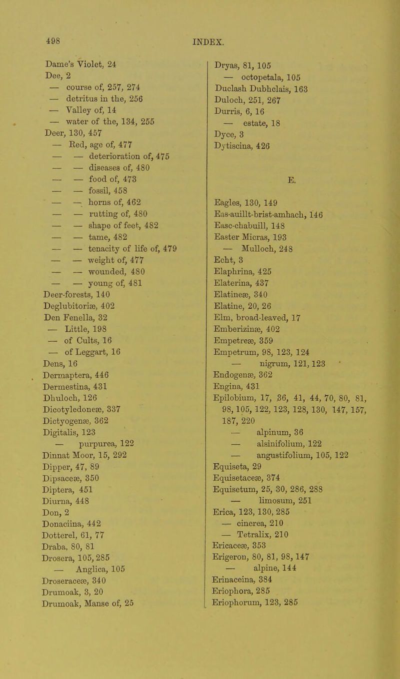 Dame’s Violet, 24 Dee, 2 — course of, 257, 274 — deti’itus in the, 256 — Valley of, 14 — water of the, 134, 255 Deer, 130, 457 — Red, age of, 477 — — deterioration of, 475 — — diseases of, 480 — — food of, 473 — — fossil, 458 — — horns of, 462 — — rutting of, 480 — — shape of feet, 482 — — tame, 482 — — tenacity of life of, 479 — — weight of, 477 — — wounded, 480 — — young of, 481 Deer-forests, 140 Deglubitoriae, 402 Den Fenclla, 32 — Little, 198 — of Cults, 16 — of Leggart, 16 Dens, 16 Dermaptera, 446 Dermestina, 431 Dhuloch, 126 Dicotyledonese, 337 Dictyogenaj, 362 Digitalis, 123 — purpurea, 122 Dinnat Moor, 15, 292 Dipper, 47, 89 Dipsacese, 350 Diptera, 451 Diurna, 448 Don, 2 Donaciina, 442 Dotterel, 61, 77 Draba, 80, 81 Drosera, 105, 285 — Anglica, 105 Droseraceoe, 340 Drumoak, 3, 20 Drumoak, Manse of, 25 Dryas, 81, 105 — octopetala, 105 Duclash Dubhclais, 163 Duloch, 251, 267 Durr is, 6, 16 — estate, 18 Dyce, 3 Dytiscina, 426 E. Eagles, 130, 149 Eas-auillt-brist-amhach, 146 Easc-chabuill, 148 Easter Micras, 193 — Mullock, 248 Echt, 3 Elapkrina, 425 Elaterina, 437 Elatinea!, 340 Elatiue, 20, 26 Elm, broad-leaved, 17 Emberiziute, 402 Empetrese, 359 Empetrum, 98, 123, 124 — nigrum, 121,123 Endogense, 362 Engina, 431 Epilobium, 17, 36, 41, 44, 70, 80, 81, 98, 105, 122, 123, 128, 130, 147, 157, 187, 220 — alpinum, 36 — alsinifolium, 122 — angustifolium, 105, 122 Equiseta, 29 Equisetaceae, 374 Equisetum, 25, 30, 286, 288 — limosum, 251 Erica, 123, 130, 285 — cinerea, 210 — Tetralix, 210 Ericaceae, 353 Erigeron, 80, 81, 98, 147 — alpine, 144 Erinaceina, 384 Eriopliora, 285 Eriophorum, 123, 285