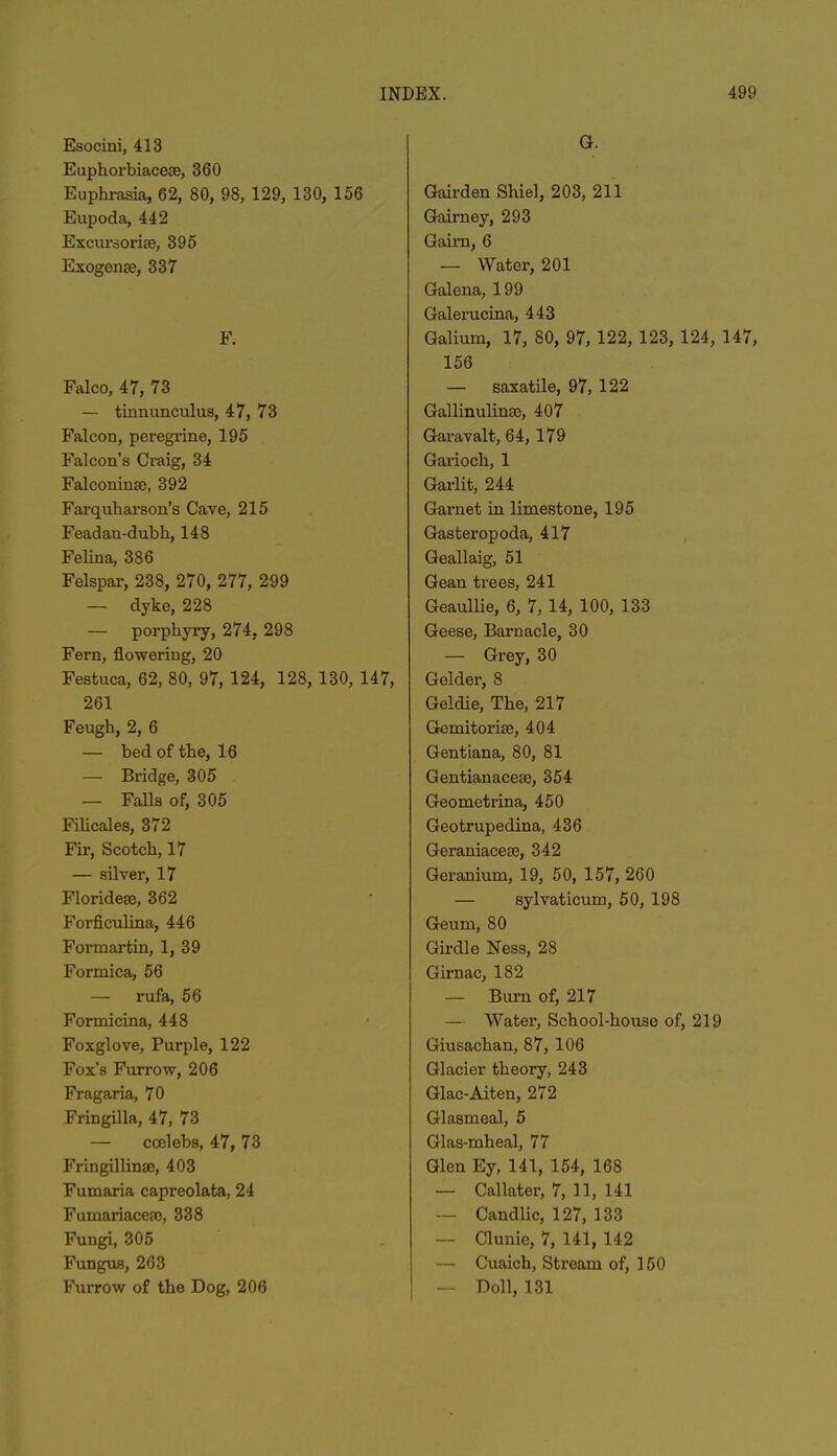 Esocini, 413 Euphorbiaceae, 360 Euphrasia, 62, 80, 98, 129, 130, 156 Eupoda, 442 Excursorise, 395 Exogenae, 337 F. Falco, 47, 73 — tinnunculus, 47, 73 Falcon, peregrine, 195 Falcon’s Craig, 34 Falconinse, 392 Farquharson’s Cave, 215 Feadau-dubk, 148 Felina, 386 Felspar, 238, 270, 277, 299 — dyke, 228 — porphyry, 274, 298 Fern, flowering, 20 Festuca, 62, 80, 97, 124, 128, 130, 147, 261 Feugh, 2, 6 — bed of the, 16 — Bridge, 305 — Falls of, 305 Filicales, 372 Fir, Scotch, 17 — silver, 17 Florideae, 362 Forficulina, 446 Formartin, 1, 39 Formica, 56 — rufa, 56 Formieina, 448 Foxglove, Purple, 122 Fox’s Furrow, 206 Fragaria, 70 Fringilla, 47, 73 — ccelebs, 47, 73 Fringillinae, 403 Fumaria capreolata, 24 Fumariaceao, 338 Fungi, 305 Fungus, 263 Furrow of the Dog, 206 G. Gaii’den Shiel, 203, 211 Gaimey, 293 Gaim, 6 — Water, 201 Galena, 199 Galerucina, 443 Galium, 17, 80, 97, 122, 123, 124, 147, 156 — saxatile, 97, 122 Gallinulimc, 407 Garavalt, 64, 179 Garioch, 1 Garlit, 244 Garnet in limestone, 195 Gasteropoda, 417 Geallaig, 51 Gean trees, 241 Geaullie, 6, 7, 14, 100, 133 Geese, Barnacle, 30 — Grey, 30 Gelder, 8 Geldie, The, 217 Gemitoriee, 404 Gentiana, 80, 81 Gentianacese, 354 Geometrina, 450 Geotrupedina, 436 Geraniacete, 342 Geranium, 19, 50, 157, 260 — sylvaticum, 50, 198 Geum, 80 Girdle Ness, 28 Girnac, 182 — Bum of, 217 — Water, School-house of, 219 Giusachan, 87, 106 Glacier theory, 243 Glac-Aiten, 272 Glasmeal, 5 Glas-mheal, 77 Glen Ey, 141, 154, 168 — Callater, 7, 11, 141 — Candlic, 127, 133 — Clunie, 7, 141, 142 — Cuaich, Stream of, 150 — Doll, 131