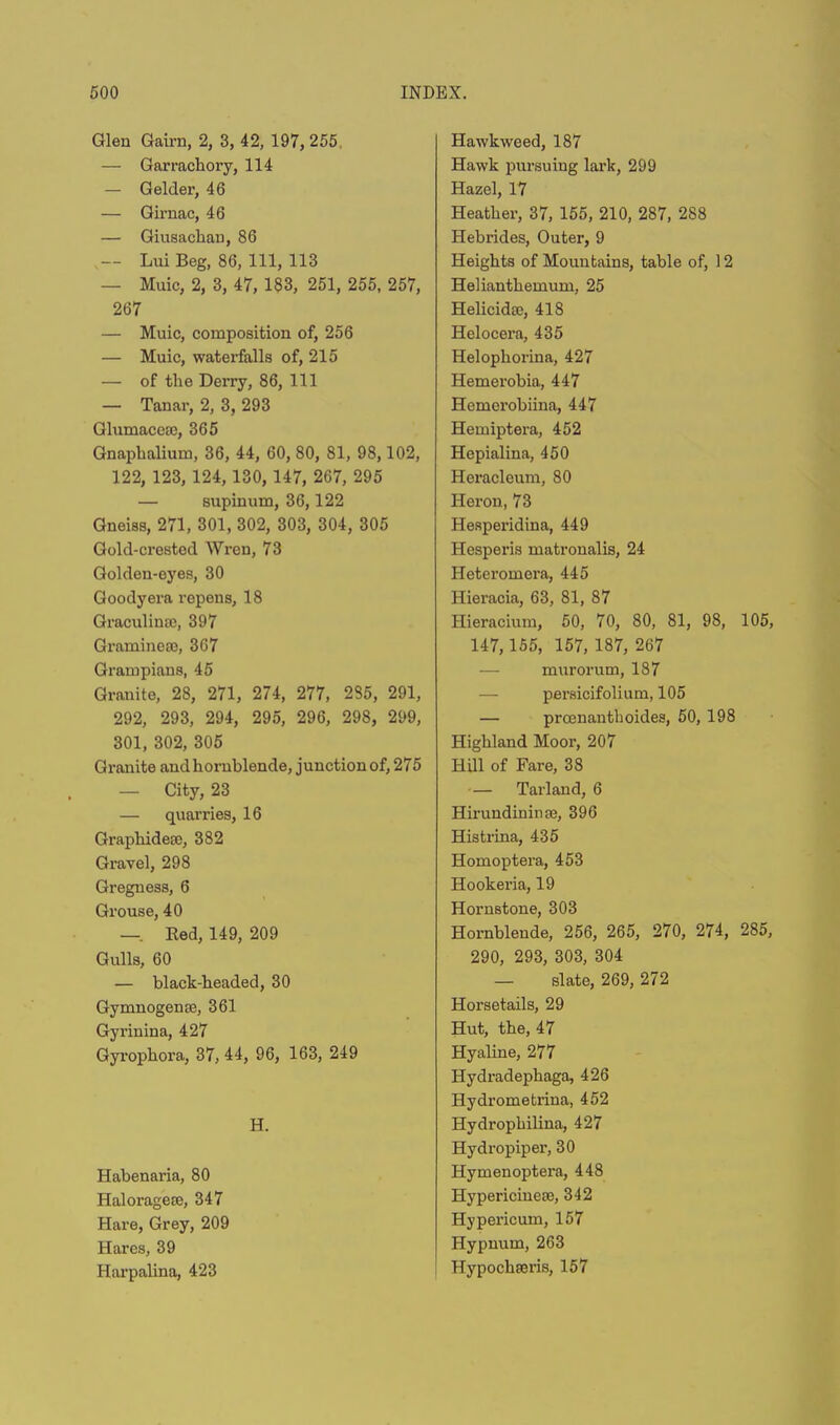 Glen Gairn, 2, 3, 42, 197, 255. — Garrachory, 114 — G elder, 46 — Girnac, 46 — Giusachan, 86 — Lui Beg, 86, 111, 113 — Muic, 2, 3, 47, 183, 251, 255, 257, 267 — Muic, composition of, 256 — Muic, waterfalls of, 215 — of the Derry, 86, 111 — Tanar, 2, 3, 293 Glumacete, 365 Gnaphalium, 36, 44, 60, 80, 81, 98,102, 122, 123, 124, 130, 147, 267, 295 — supinum, 36,122 Gneiss, 271, 301, 302, 303, 304, 305 Gold-crestod Wren, 73 Golden-eyes, 30 Goody era repens, 18 Graculinse, 397 Graminese, 367 Grampians, 45 Granite, 28, 271, 274, 277, 285, 291, 292, 293, 294, 295, 296, 298, 299, 301, 302, 305 Granite and hornblende, junction of, 275 — City, 23 — quarries, 16 Graphidese, 382 Gravel, 298 Gregness, 6 Grouse, 40 —. Bed, 149, 209 Gulls, 60 — black-headed, 30 Gymnogense, 361 Gyrinina, 427 Gyrophora, 37, 44, 96, 163, 249 H. Habenaria, 80 Haloragete, 347 Hare, Grey, 209 Hares, 39 Harpalina, 423 Hawkweed, 187 Hawk pursuing lark, 299 Hazel, 17 Heather, 37, 155, 210, 287, 288 Hebrides, Outer, 9 Heights of Mountains, table of, 12 Helianthemum, 25 Helicidee, 418 Helocera, 435 Helophorina, 427 Hemerobia, 447 Hemerobiina, 447 Hemiptera, 452 Hepialina, 450 Heracleum, 80 Heron, 73 Hesperidina, 449 Hesperis matronal is, 24 Heteromera, 445 Hieracia, 63, 81, 87 Hieracium, 50, 70, 80, 81, 98, 105, 147,155, 157, 187, 267 murorum, 187 — persicifolium, 105 — prcenanthoides, 50, 198 Highland Moor, 207 Hill of Fare, 38 •— Tarland, 6 Hirundinime, 396 Histrina, 435 Homoptera, 453 Hookeria, 19 Hornstone, 303 Hornblende, 256, 265, 270, 274, 285, 290, 293, 303, 304 — slate, 269, 272 Horsetails, 29 Hut, the, 47 Hyaline, 277 Hydradephaga, 426 Hydrometrina, 452 Hydropbilina, 427 Hydropiper, 30 Hymenoptera, 448 Hypericinese, 342 Hypericum, 157 Hypnum, 263 Hypochaeris, 157